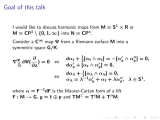 Goal of this talk


   I would like to discuss harmonic maps from M = S 1 × R or
   M = CP1  {0, 1, ∞} into N = CPn .
   Consider a C∞ map Ψ from a Riemann surface M into a
   symmetric space G/K:

                ∂                 1
     Ψ                      dαk + 2 [αk ∧ αk ] = −[αp ∧ αp ] = 0,
     ∂    dΨ(      )=0 ⇔
     ∂¯
      z         ∂z          dαp + [αk ∧ αp ] = 0,
                                  1
                            dαλ + 2 [αλ ∧ αλ ] = 0,
                      ⇔
                            αλ = λ−1 αp + αk + λαp , λ ∈ S1 .

   where α = F−1 dF is the Maurer-Cartan form of a lift
   F : M → G, g = k ⊕ p and TMC = T M + T M.
 
