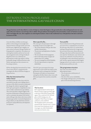 IntroductIon Progr amme
the InternatIonal gas Value chaIn

The gas business can be described as a series of steps in a chain that begins at the gas molecules in the underground reservoir and
ends at the user’s burner. At each step value is added. The gas industry has long been characterized by a sense of ‘business as usual’.
This is no longer the case. New suppliers are entering the markets. Some in the traditional way, with pipelines; but more and more
by means of LNG.



given the billions of dollars involved, geo-         More specifically...                               Your profile
politics are becoming an increasingly more           the course gives the participant a thorough        You are relatively new to the gas business and
important feature of the gas market, not in the      knowledge of and crucial insights into:            you want to have a comprehensive overview of
least because a slight hick-up in supplies can       • the various elements of the gas value chain      the entire gas value chain. or: you have been
cause serious (economic) damage. markets are           and their characteristics.                       working in the gas business for a longer period
being opened to competition. new players are         • the processes and implications of markets        but you want to learn more about other parts
entering these markets and new services and            in transition.                                   of the gas value chain and the interaction with
risk management tools are being introduced.          • the role and tools of risk management.           your expertise. Furthermore, your interests and
regulatory forces are a relatively new               • how to deal with security of supply and          work are not confined to a local focus but you
phenomenon to today’s gas industry. all this           climate issues (co2 trading).                    are looking for a more international exposure as
profoundly changes traditional business rules.       • the way to manage the need for flexibility.      well. You have a good command of the english
market opening means that consumers are              • the role of governments as important             language and you want to play an active role in
becoming customers.                                    stakeholders.                                    the discussions and the case work.

edI has developed the International gas Value        the IgVc gives participants the unique             The programme structure
chain course (IgVc), a programme that                opportunity to meet world-class experts in the     the 5-day course deals with the
investigates the effects of all these changes on     gas business and to exchange ideas with them.      following main topics:
the gas business.                                    Participants will study in an international        • the core processes and dynamics of
                                                     setting that will allow them to share views with      the gas industry.
Why the International Gas                            fellow participants from countries around the      • the roles of the various stakeholders.
Value Chain?                                         globe.                                             • the changes and large issues currently taking
to understand the gas value chain and to be                                                                place in the international gas business.
successful in your gas career (adding value to
your part of the chain) you need to understand
the changes the industry is going through.
IgVc gives participants a comprehensive over-          The location
view on today’s and tomorrow’s gas industry.           edI is appropriately located on top of
this course provides in-depth insights in the          Western europe’s largest gas field, right
structures and dynamics of the gas business, as        in the heart of the dutch energy Valley
well as a systematic description of all vital ele-     region. this is why the IgVc will take
ments of the gas value chain, with a focus on the      place at edI’s headquarters, the
european gas market. current developments in           hampshire hotel-Plaza groningen
the gas industry are described from a historic         conference centre and hotel.
perspective and possible future developments           the hampshire hotel is attractively
are explained.                                         situated on lake “hoornse meer”, a stone’s
                                                       throw away from the pleasant city of
                                                       groningen, one of the netherland’s
                                                       most attractive historic cities.
 