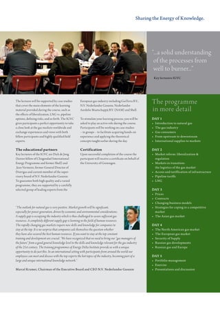 Sharing the Energy of Knowledge.




                                                                                                               “...a solid understanding
                                                                                                                of the processes from
                                                                                                                well to burner...”
                                                                                                                Key	lecturers	IGVC	




the lectures will be supported by case studies
that cover the main elements of the learning
                                                        european gas industry including gasterra B.V.,
                                                        n.V. nederlandse gasunie, nederlandse
                                                                                                               the programme
material provided during the course, such as            aardolie maatschappij B.V. (nam) and shell.            in more detail
the effects of liberalization, lng vs. pipeline
options, defining risks, and so forth. the IgVc         to stimulate your learning process, you will be        DAY 1
gives participants a perfect opportunity to take        asked to play an active role during the course.        •	   Introduction	to	natural	gas
a close look at the gas markets worldwide and           Participants will be working on case studies           •	   The	gas	industry
exchange experiences and views with both                – in groups – to facilitate acquiring hands-on         •	   Gas	consumers
fellow participants and highly qualified field          experience and applying the theoretical                •	   From	upstream	to	downstream
experts.                                                concepts taught earlier during the day.                •	   International	supplies	to	markets

The educational partners                                Certification                                          DAY 2
Key lecturers of the IgVc are dick de Jong              upon successful completion of the course the           •	   Market	reform:	liberalization	&		
(senior fellow of clingendael International             participant will receive a certificate on behalf of    	    regulation
energy Programme and former shell) and                  the university of groningen.                           •	   Markets	in	transition:		
 Jean Vermeire, former general director of                                                                     	    the	logistics	of	the	gas	market
distrigas and current member of the super-                                                                     •	   Access	and	tariffication	of	infrastructure
visory board of n.V. nederlandse gasunie.                                                                      •	   Pipeline	tariffs
to guarantee both high quality and a varied                                                                    •	   LNG
programme, they are supported by a carefully
selected group of leading experts from the                                                                     DAY 3
                                                                                                               •	   Prices
                                                                                                               •	   Contracts
                                                                                                               •	   Changing	business	models
“The outlook for natural gas is very positive. Market growth will be significant,                              •	   Strategies	for	coping	in	a	competitive		
especially for power generation, driven by economic and environmental considerations.                          	    market
A supply gap is occupying the industry which is thus challenged to secure sufficient gas                       •	   The	Asian	gas	market
resources. A completely different supply gap is looming in the field of human resources.
The rapidly changing gas markets require new skills and knowledge for companies to                             DAY 4
stay at the top. It is no surprise that companies ask themselves the question whether                          •	   The	North	American	gas	market
they have also secured the best human resources. If you want to stay at the top constant                       •	   The	European	gas	market
training and development are crucial. “We have recognized that we need to bring our “gas managers of           •	   Security	of	Supply
the future” from a good general knowledge level to the skills and knowledge relevant for the gas industry      •	   Russian	gas	developments
of the 21st century. The training programmes of Energy Delta Institute provide us with a unique                •	   Russian	gas	and	Europe
opportunity to do just this. In an international setting with participants from around the world our
employees can meet and discuss with the top experts the hot topics of the industry, becoming part of a         DAY 5
large and unique international knowledge network.”                                                             •	 Portfolio	management
                                                                                                               •	 Exercise
Marcel	Kramer,	Chairman	of	the	Executive	Board	and	CEO	N.V.	Nederlandse	Gasunie                                •	 Presentations	and	discussion
 