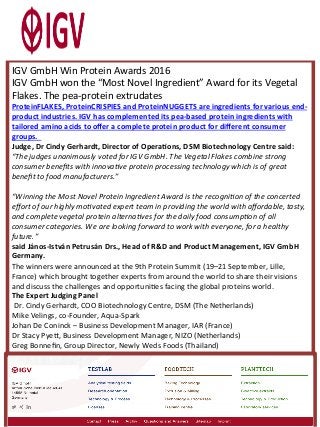 IGV	GmbH	Win	Protein	Awards	2016	
IGV	GmbH	won	the	“Most	Novel	Ingredient”	Award	for	its	Vegetal	
Flakes.	The	pea-protein	extrudates
ProteinFLAKES,	ProteinCRISPIES	and	ProteinNUGGETS	are	ingredients	for	various	end-
product	industries.	IGV	has	complemented	its	pea-based	protein	ingredients	with	
tailored	amino	acids	to	oﬀer	a	complete	protein	product	for	diﬀerent	consumer	
groups.			
Judge,	Dr	Cindy	Gerhardt,	Director	of	OperaMons,	DSM	Biotechnology	Centre	said:	
“The	judges	unanimously	voted	for	IGV	GmbH.	The	Vegetal	Flakes	combine	strong	
consumer	beneﬁts	with	innovaAve	protein	processing	technology	which	is	of	great	
beneﬁt	to	food	manufacturers.”		
	
“Winning	the	Most	Novel	Protein	Ingredient	Award	is	the	recogniAon	of	the	concerted	
eﬀort	of	our	highly	moAvated	expert	team	in	providing	the	world	with	aﬀordable,	tasty,	
and	complete	vegetal	protein	alternaAves	for	the	daily	food	consumpAon	of	all	
consumer	categories.	We	are	looking	forward	to	work	with	everyone,	for	a	healthy	
future.”	
said	János-István	Petrusán	Drs.,	Head	of	R&D	and	Product	Management,	IGV	GmbH	
Germany.		
The	winners	were	announced	at	the	9th	Protein	Summit	(19–21	September,	Lille,	
France)	which	brought	together	experts	from	around	the	world	to	share	their	visions	
and	discuss	the	challenges	and	opportuniRes	facing	the	global	proteins	world.	
The	Expert	Judging	Panel	
	Dr.	Cindy	Gerhardt,	COO	Biotechnology	Centre,	DSM	(The	Netherlands)	
Mike	Velings,	co-Founder,	Aqua-Spark		
Johan	De	Coninck	–	Business	Development	Manager,	IAR	(France)	
Dr	Stacy	Pye[,	Business	Development	Manager,	NIZO	(Netherlands)	
Greg	Bonneﬁn,	Group	Director,	Newly	Weds	Foods	(Thailand)	
 