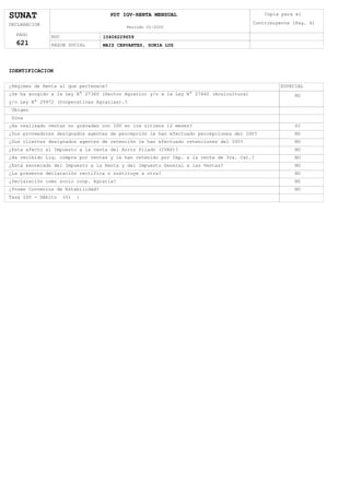 SUNAT
DECLARACION
PAGO
621
PDT IGV-RENTA MENSUAL
Período 01-2020
RUC 10406229659
RAZON SOCIAL MAIZ CERVANTES, SONIA LUZ
Copia para el
Contribuyente (Pag. 4)
IDENTIFICACION
¿Régimen de Renta al que pertenece? ESPECIAL
¿Se ha acogido a la Ley N° 27360 (Sector Agrario) y/o a la Ley N° 27460 (Acuicultura)
y/o Ley N° 29972 (Cooperativas Agrarias).?
NO
Ubigeo
Zona
¿Ha realizado ventas no gravadas con IGV en los últimos 12 meses? SI
¿Sus proveedores designados agentes de percepción le han efectuado percepciones del IGV? NO
¿Sus clientes designados agentes de retención le han efectuado retenciones del IGV? NO
¿Esta afecto al Impuesto a la venta del Arroz Pilado (IVAP)? NO
¿Ha recibido Liq. compra por ventas y le han retenido por Imp. a la renta de 3ra. Cat.? NO
¿Está exonerado del Impuesto a la Renta y del Impuesto General a las Ventas? NO
¿Declaración como socio coop. Agraria? NO
¿La presente declaración rectifíca o sustituye a otra? NO
¿Posee Convenios de Estabilidad? NO
Tasa IGV - Débito (%) :
 
