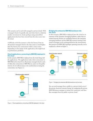 10 Enterprise messaging in the cloud
This scenario can be used with managed or private clouds. With
a managed cloud, it’s typically only used when there’s a relatively
modest investment in cloud, perhaps using unmodified
applications that have been moved from the data center into
the cloud.
A difficulty with this scenario is that the latency from an
off-premises managed cloud to the data center is much higher
than the latency for connections within a data center.
Depending on the design of the application, this might lead
to performance problems.
Cloud applications connecting to IBM MQ deployed in
the cloud
In this scenario, IBM MQ is deployed into the cloud along with
the applications. The applications make client connections to
IBM MQ in the cloud. If an off-premises managed cloud is used,
it’s likely that connections to IBM MQ are made over the public
internet. So it’s still necessary to be careful about securing the
connections. (see Figure 2.)
Cloud provider network
Enterprise
messaging
Cloud
application
Microservices
IBM MQ
Figure 2: Cloud applications connecting to IBM MQ deployed in the cloud
Bridging the enterprise IBM MQ backbone into
the cloud
In this scenario, IBM MQ is deployed into the cloud as an
extension of the enterprise messaging backbone, rather than an
isolated network. Routes are established between the enterprise
messaging backbone and the IBM MQ systems running in the
cloud so messages can be exchanged between the environments.
Best practices for IBM MQ topologies spanning networks can be
employed, as shown in Figure 3.
Cloud provider network Enterprise network
Enterprise
applications
Enterprise
messaging
Enterprise
processes
Cloud
application
Microservices
Cloud Edge
connectivity
IBM MQ
Enterprise
messaging
IBM MQ
Figure 3: Bridging the enterprise IBM MQ backbone into the cloud
You can send messages from a public to a private cloud, even if
the private cloud isn’t internet-facing, by configuring the private
IBM MQ queue manager to initiate the connection, and then
flow messages from the public to private cloud.
 