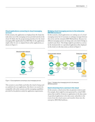 Hybrid Integration 11
Cloud applications connecting to cloud messaging
services
In this scenario, the applications are deployed into the cloud, but
make direct use of the messaging services provided natively in the
cloud. It’s likely that the programming interfaces for the cloud
messaging differ significantly from IBM MQ. So the applications
might either be new or adapted from earlier applications, as
shown in Figure 4.
Cloud provider network
Cloud
messaging
service
Cloud
application
Microservices
Cloud
services
Figure 4: Cloud applications connecting to cloud messaging services
This scenario is most likely used when the cloud is being used
as a platform for new applications. But there is no need to be
compatible with earlier systems and the messaging capabilities
provided by the platform satisfy the application requirements.
Bridging cloud messaging service to the enterprise
IBM MQ backbone
In this scenario, cloud applications are making use of a cloud
messaging service but it’s necessary to exchange messages between
this service and the enterprise IBM MQ backbone. Because two
different messaging systems are being used, some kind of bridge is
needed to join them. This bridge might be provided as a service
by the cloud provider or a specialized application either deployed
on the cloud or in the data center, as shown in Figure 5.
Cloud provider network Enterprise network
Enterprise
applications
Enterprise
messaging
Enterprise
processes
Cloud Edge
connectivity
IBM MQ
Cloud
messaging
service
Cloud
application
Microservices
Cloud
services
Messaging
bridge
Figure 5: Bridging cloud messaging service to the enterprise
IBM MQ backbone
Event streaming from a service in the cloud
In this scenario, a cloud service that can generate events is used.
For example, there might be events generated by a cloud CRM
system that would be of interest to applications in the data center.
A specialized application in the data center subscribes to the
events from the cloud system and transfers them into the
enterprise IBM MQ backbone.
 