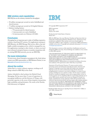 IBM solution and capabilities
IBM MQ has set the industry standard for throughput:
•	 98 million messages per second on native InfiniBand and
shared memory
•	 75 million messages per second on 10-Gigabit Ethernet
•	 Industry-leading latency:
–– 770 nanoseconds for shared memory
–– 2 microseconds over native InfiniBand
–– 3.6 microseconds over Ethernet (10 GbE)
Conclusion
Messaging has an important part to play in building responsive,
resilient, cloud-based IT systems. For applications running in
IBM Bluemix, the IBM Message Hub service offers a fast and
highly scalable messaging service, which is managed for you.
For applications running in other clouds, or where you need
more advanced enterprise features or seamless integration with
an existing IBM MQ network, you can use IBM MQ.
For more information
To learn more about Enterprise messaging in the cloud, please
contact your IBM representative or IBM Business Partner, or see:
ibm.com/software/products/en/ibm-mg
About the author
Arthur Barr is a senior software engineer, working on all
things related to IBM MQ in the cloud.
Andrew Schofield is chief architect for Hybrid Cloud
Messaging. He has more than 25 years of experience in
messaging middleware and the Internet of Things, with
particular expertise in the areas of data integrity, transactions,
high availability and performance. He works at the Hursley
Park laboratory in England.
© Copyright IBM Corporation 2017
IBM Corporation
Route 100
Somers, NY 10589
Produced in the United States of America
March 2017
IBM, the IBM logo, ibm.com, Bluemix, Cloudant and Spectrum Scale are
trademarks of International Business Machines Corp., registered in many
jurisdictions worldwide. Other product and service names might be
trademarks of IBM or other companies. A current list of IBM trademarks is
available on the web at “Copyright and trademark information” at www.ibm.
com/legal/copytrade.shtml.
This document is current as of the initial date of publication and may be
changed by IBM at any time. Not all offerings are available in every country
in which IBM operates.
THE INFORMATION IN THIS DOCUMENT IS PROVIDED “AS
IS” WITHOUT ANY WARRANTY, EXPRESS OR IMPLIED,
INCLUDING WITHOUT ANY WARRANTIES OF
MERCHANTABILITY, FITNESS FOR A PARTICULAR PURPOSE
AND ANY WARRANTY OR CONDITION OF NON-
INFRINGEMENT. IBM products are warranted according to the terms
and conditions of the agreements under which they are provided.
Statement of Good Security Practices: IT system security involves
protecting systems and information through prevention, detection and
response to improper access from within and outside your enterprise.
Improper access can result in information being altered, destroyed,
misappropriated or misused or can result in damage to or misuse of your
systems, including for use in attacks on others. No IT system or product
should be considered completely secure and no single product, service or
security measure can be completely effective in preventing improper use or
access. IBM systems, products and services are designed to be part of a
lawful, comprehensive security approach, which will necessarily involve
additional operational procedures, and may require other systems, products
or services to be most effective. IBM DOES NOT WARRANT THAT
ANY SYSTEMS, PRODUCTS OR SERVICES ARE IMMUNE FROM,
OR WILL MAKE YOUR ENTERPRISE IMMUNE FROM, THE
MALICIOUS OR ILLEGAL CONDUCT OF ANY PARTY.
	1	Worldwide Public Cloud Services Spending Forecast to Reach $122.5 Billion in
2017, IDC, February 2017
Please Recycle
IGW12356USEN-01
 