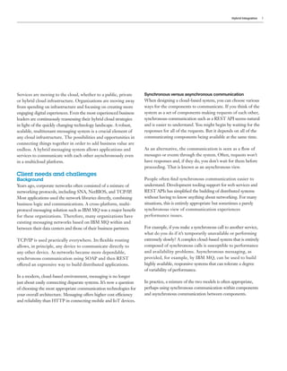 Hybrid Integration 3
Services are moving to the cloud, whether to a public, private
or hybrid cloud infrastructure. Organizations are moving away
from spending on infrastructure and focusing on creating more
engaging digital experiences. Even the most experienced business
leaders are continuously reassessing their hybrid cloud strategies
in light of the quickly changing technology landscape. A robust,
scalable, multitenant messaging system is a crucial element of
any cloud infrastructure. The possibilities and opportunities in
connecting things together in order to add business value are
endless. A hybrid messaging system allows applications and
services to communicate with each other asynchronously even
in a multicloud platform.
Client needs and challenges
Background
Years ago, corporate networks often consisted of a mixture of
networking protocols, including SNA, NetBIOS, and TCP/IP.
Most applications used the network libraries directly, combining
business logic and communications. A cross-platform, multi-
protocol messaging solution such as IBM MQ was a major benefit
for these organizations. Therefore, many organizations have
existing messaging networks based on IBM MQ within and
between their data centers and those of their business partners.
TCP/IP is used practically everywhere. Its flexible routing
allows, in principle, any device to communicate directly to
any other device. As networks became more dependable,
synchronous communication using SOAP and then REST
offered an expressive way to build distributed applications.
In a modern, cloud-based environment, messaging is no longer
just about easily connecting disparate systems. It’s now a question
of choosing the most appropriate communication technologies for
your overall architecture. Messaging offers higher cost efficiency
and reliability than HTTP in connecting mobile and IoT devices.
Synchronous versus asynchronous communication
When designing a cloud-based system, you can choose various
ways for the components to communicate. If you think of the
system as a set of components making requests of each other,
synchronous communication such as a REST API seems natural
and is easier to understand. You might begin by waiting for the
responses for all of the requests. But it depends on all of the
communicating components being available at the same time.
As an alternative, the communication is seen as a flow of
messages or events through the system. Often, requests won’t
have responses and, if they do, you don’t wait for them before
proceeding. That is known as an asynchronous view.
People often find synchronous communication easier to
understand. Development tooling support for web services and
REST APIs has simplified the building of distributed systems
without having to know anything about networking. For many
situations, this is entirely appropriate but sometimes a purely
synchronous view of communication experiences
performance issues.
For example, if you make a synchronous call to another service,
what do you do if it’s temporarily unavailable or performing
extremely slowly? A complex cloud-based system that is entirely
composed of synchronous calls is susceptible to performance
and availability problems. Asynchronous messaging, as
provided, for example, by IBM MQ, can be used to build
highly available, responsive systems that can tolerate a degree
of variability of performance.
In practice, a mixture of the two models is often appropriate,
perhaps using synchronous communication within components
and asynchronous communication between components.
 