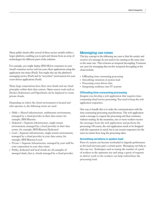 Hybrid Integration 5
Many public clouds offer several of these service models within a
larger platform, enabling you to pick and choose from an array of
technologies for different parts of the solution.
For example, you might deploy IBM MQ in containers in your
cloud’s container service and run your client applications using the
application run-times (PaaS). You might also use the platform’s
messaging service (PaaS) and its “serverless” environment for your
event-driven applications (FaaS).
Many large corporations have their own clouds and use cloud
principles within their data centers. Open-source tools such as
Docker, Kubernetes and OpenStack can be deployed to create
private clouds.
Depending on where the cloud environment is located and
who operates it, the following terms are used:
•	 Public — Shared infrastructure, multitenant environment,
managed by a cloud provider in their data center, for
example, IBM Bluemix
•	 Dedicated — Separate infrastructure, single-tenant
environment, managed by a cloud provider in their data
center, for example, IBM Bluemix Dedicated
•	 Local — Separate infrastructure, single-tenant environment,
managed by a cloud provider in your data center, for
example, IBM Bluemix Local
•	 Private — Separate infrastructure, managed by your staff for
your corporation in your data center
•	 Public, dedicated and local clouds are all examples of
managed clouds, that is, clouds managed by a cloud provider.
Messaging use cases
The key concept in the following use cases is that the sender and
receiver of a message do not need to be running at the same time
or the same rate. This is known as temporal decoupling. Common
use cases for messaging that involve temporal decoupling in the
cloud include:
•	 Offloading time-consuming processing
•	 Smoothing variations in system load
•	 Processing event-driven data
•	 Integrating resiliency into IT systems
Offloading time-consuming processing
Imagine you develop a web application that requires time-
consuming cloud service processing. You need to keep the web
application responsive.
One way to handle this is to make the communication with the
time-consuming processing asynchronous. The web application
sends a message to request the processing and then continues
without waiting. In the meantime, one or more workers receive
the messages from the web application and perform the
processing. Of course, the web application needs to be designed
with this separation in mind, but it can remain responsive for the
users no matter how long the processing takes.
Smoothing variations in system load
Parts of a system can become overloaded or degrade performance
as the load increases past a certain point. Messaging can help in
this case too. Techniques such as tuning the number of a pool
of workers to the optimum size and using a queue of requests
to deliver work to the workers can help redistribute the
processing load.
 