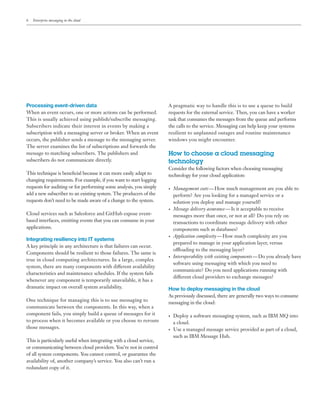 6 Enterprise messaging in the cloud
Processing event-driven data
When an event occurs, one or more actions can be performed.
This is usually achieved using publish/subscribe messaging.
Subscribers indicate their interest in events by making a
subscription with a messaging server or broker. When an event
occurs, the publisher sends a message to the messaging server.
The server examines the list of subscriptions and forwards the
message to matching subscribers. The publishers and
subscribers do not communicate directly.
This technique is beneficial because it can more easily adapt to
changing requirements. For example, if you want to start logging
requests for auditing or for performing some analysis, you simply
add a new subscriber to an existing system. The producers of the
requests don’t need to be made aware of a change to the system.
Cloud services such as Salesforce and GitHub expose event-
based interfaces, emitting events that you can consume in your
applications.
Integrating resiliency into IT systems
A key principle in any architecture is that failures can occur.
Components should be resilient to those failures. The same is
true in cloud computing architectures. In a large, complex
system, there are many components with different availability
characteristics and maintenance schedules. If the system fails
whenever any component is temporarily unavailable, it has a
dramatic impact on overall system availability.
One technique for managing this is to use messaging to
communicate between the components. In this way, when a
component fails, you simply build a queue of messages for it
to process when it becomes available or you choose to reroute
those messages.
This is particularly useful when integrating with a cloud service,
or communicating between cloud providers. You’re not in control
of all system components. You cannot control, or guarantee the
availability of, another company’s service. You also can’t run a
redundant copy of it.
A pragmatic way to handle this is to use a queue to build
requests for the external service. Then, you can have a worker
task that consumes the messages from the queue and performs
the calls to the service. Messaging can help keep your systems
resilient to unplanned outages and routine maintenance
windows you might encounter.
How to choose a cloud messaging
technology
Consider the following factors when choosing messaging
technology for your cloud application:
•	 Management costs — How much management are you able to
perform? Are you looking for a managed service or a
solution you deploy and manage yourself?
•	 Message delivery assurance — Is it acceptable to receive
messages more than once, or not at all? Do you rely on
transactions to coordinate message delivery with other
components such as databases?
•	 Application complexity — How much complexity are you
prepared to manage in your application layer, versus
offloading to the messaging layer?
•	 Interoperability with existing components — Do you already have
software using messaging with which you need to
communicate? Do you need applications running with
different cloud providers to exchange messages?
How to deploy messaging in the cloud
As previously discussed, there are generally two ways to consume
messaging in the cloud:
•	 Deploy a software messaging system, such as IBM MQ into
a cloud.
•	 Use a managed message service provided as part of a cloud,
such as IBM Message Hub.
 