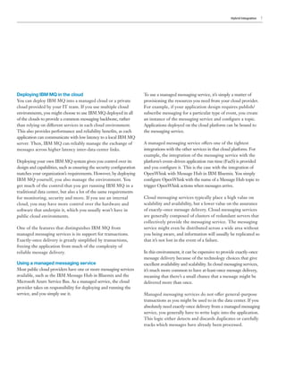 Hybrid Integration 7
Deploying IBM MQ in the cloud
You can deploy IBM MQ into a managed cloud or a private
cloud provided by your IT team. If you use multiple cloud
environments, you might choose to use IBM MQ deployed in all
of the clouds to provide a common messaging backbone, rather
than relying on different services in each cloud environment.
This also provides performance and reliability benefits, as each
application can communicate with low latency to a local IBM MQ
server. Then, IBM MQ can reliably manage the exchange of
messages across higher latency inter-data center links.
Deploying your own IBM MQ system gives you control over its
design and capabilities, such as ensuring the security configuration
matches your organization’s requirements. However, by deploying
IBM MQ yourself, you also manage the environment. You
get much of the control that you get running IBM MQ in a
traditional data center, but also a lot of the same requirements
for monitoring, security and more. If you use an internal
cloud, you may have more control over the hardware and
software that underpin it, which you usually won’t have in
public cloud environments.
One of the features that distinguishes IBM MQ from
managed messaging services is its support for transactions.
Exactly-once delivery is greatly simplified by transactions,
freeing the application from much of the complexity of
reliable message delivery.
Using a managed messaging service
Most public cloud providers have one or more messaging services
available, such as the IBM Message Hub in Bluemix and the
Microsoft Azure Service Bus. As a managed service, the cloud
provider takes on responsibility for deploying and running the
service, and you simply use it.
To use a managed messaging service, it’s simply a matter of
provisioning the resources you need from your cloud provider.
For example, if your application design requires publish/
subscribe messaging for a particular type of event, you create
an instance of the messaging service and configure a topic.
Applications deployed on the cloud platform can be bound to
the messaging service.
A managed messaging service offers one of the tightest
integrations with the other services in that cloud platform. For
example, the integration of the messaging service with the
platform’s event-driven application run time (FaaS) is provided
and you configure it. This is the case with the integration of
OpenWhisk with Message Hub in IBM Bluemix. You simply
configure OpenWhisk with the name of a Message Hub topic to
trigger OpenWhisk actions when messages arrive.
Cloud messaging services typically place a high value on
scalability and availability, but a lower value on the assurance
of exactly-once message delivery. Cloud messaging services
are generally composed of clusters of redundant servers that
collectively provide the messaging service. The messaging
service might even be distributed across a wide area without
you being aware, and information will usually be replicated so
that it’s not lost in the event of a failure.
In this environment, it can be expensive to provide exactly-once
message delivery because of the technology choices that give
excellent availability and scalability. In cloud messaging services,
it’s much more common to have at-least-once message delivery,
meaning that there’s a small chance that a message might be
delivered more than once.
Managed messaging services do not offer general-purpose
transactions as you might be used to in the data center. If you
absolutely need exactly-once delivery from a managed messaging
service, you generally have to write logic into the application.
This logic either detects and discards duplicates or carefully
tracks which messages have already been processed.
 