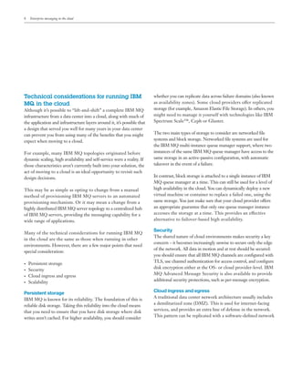 8 Enterprise messaging in the cloud
Technical considerations for running IBM
MQ in the cloud
Although it’s possible to “lift-and-shift” a complete IBM MQ
infrastructure from a data center into a cloud, along with much of
the application and infrastructure layers around it, it’s possible that
a design that served you well for many years in your data center
can prevent you from using many of the benefits that you might
expect when moving to a cloud.
For example, many IBM MQ topologies originated before
dynamic scaling, high availability and self-service were a reality. If
those characteristics aren’t currently built into your solution, the
act of moving to a cloud is an ideal opportunity to revisit such
design decisions.
This may be as simple as opting to change from a manual
method of provisioning IBM MQ servers to an automated
provisioning mechanism. Or it may mean a change from a
highly distributed IBM MQ server topology to a centralized hub
of IBM MQ servers, providing the messaging capability for a
wide range of applications.
Many of the technical considerations for running IBM MQ
in the cloud are the same as those when running in other
environments. However, there are a few major points that need
special consideration:
•	 Persistent storage
•	 Security
•	 Cloud ingress and egress
•	 Scalability
Persistent storage
IBM MQ is known for its reliability. The foundation of this is
reliable disk storage. Taking this reliability into the cloud means
that you need to ensure that you have disk storage where disk
writes aren’t cached. For higher availability, you should consider
whether you can replicate data across failure domains (also known
as availability zones). Some cloud providers offer replicated
storage (for example, Amazon Elastic File Storage). In others, you
might need to manage it yourself with technologies like IBM
Spectrum Scale™, Ceph or Gluster.
The two main types of storage to consider are networked file
systems and block storage. Networked file systems are used for
the IBM MQ multi-instance queue manager support, where two
instances of the same IBM MQ queue manager have access to the
same storage in an active-passive configuration, with automatic
takeover in the event of a failure.
In contrast, block storage is attached to a single instance of IBM
MQ queue manager at a time. This can still be used for a level of
high availability in the cloud. You can dynamically deploy a new
virtual machine or container to replace a failed one, using the
same storage. You just make sure that your cloud provider offers
an appropriate guarantee that only one queue manager instance
accesses the storage at a time. This provides an effective
alternative to failover-based high availability.
Security
The shared nature of cloud environments makes security a key
concern – it becomes increasingly unwise to secure only the edge
of the network. All data in motion and at rest should be secured:
you should ensure that all IBM MQ channels are configured with
TLS, use channel authentication for access control, and configure
disk encryption either at the OS- or cloud provider-level. IBM
MQ Advanced Message Security is also available to provide
additional security protections, such as per-message encryption.
Cloud ingress and egress
A traditional data center network architecture usually includes
a demilitarized zone (DMZ). This is used for internet-facing
services, and provides an extra line of defense in the network.
This pattern can be replicated with a software-defined network
 