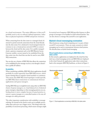 Hybrid Integration 9
in a cloud environment. The major difference is that you’ll
probably need to rely on software-defined separation, rather
than on physical separation of DMZ and private resources.
When connecting from the data center to a managed cloud, it’s
unusual to permit network connections from the cloud directly
into the data center. For a dedicated or local managed cloud, it’s
common to use a virtual private network (VPN) to connect
between the cloud and the data center. For a public managed
cloud, a gateway component such as the IBM Bluemix Secure
Gateway enables a secure tunnel to be established from the
data center into the cloud that can then be used to carry IBM
MQ connections.
You can also use a feature of IBM MQ that allows the connection
to be established by the message receiver, even though it doesn’t
have a public IP address.
Scalability
When considering scalability, IBM MQ client applications should
probably be scaled separately from IBM MQ servers, which
means running them in separate virtual machines or containers.
This means that IBM MQ cloud topologies would typically
use IBM MQ client connections to communicate between
applications and queue managers.
Scaling IBM MQ up is straightforward, using either an IBM MQ
cluster of queue managers, or a load-balanced set of identical
queue managers, depending on what messaging patterns you use.
Scaling down is more complex because it’s good practice to
remove a queue manager in a controlled manner to be sure all
messages are safely processed.
The other important consideration with scalability is message
ordering. It’s normal in the cloud to scale out to multiple servers,
rather than scale up to use a bigger server. This brings with it the
possibility of concurrent processing, which means messages might
be received out of sequence. IBM MQ provides features to allow
groups of messages to be handled in small ordered batches. You
can also choose to manage this yourself in your application.
Hybrid cloud messaging scenarios
Most businesses using cloud computing use it as part of their
overall IT environment. There are many scenarios in which
messaging can be used to communicate between cloud systems.
We describe these as hybrid cloud messaging.
Cloud applications connecting to IBM MQ in the
data center
In this scenario, applications are deployed in the cloud but they
don’t use a cloud messaging service and IBM MQ isn’t deployed
in the cloud. Instead, the applications make client connections
back to the enterprise IBM MQ backbone, as shown in Figure 1.
Cloud provider network Enterprise network
Enterprise
applications
Enterprise
messaging
Enterprise
processes
Cloud
application
Microservices
Cloud Edge
connectivity
IBM MQ
Figure 1: Cloud applications connecting to IBM MQ in the data center
 
