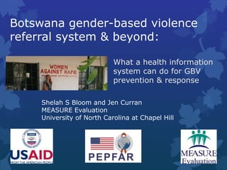 Botswana gender-based violence
referral system & beyond:
What a health information
system can do for GBV
prevention & response
Shelah S Bloom and Jen Curran
MEASURE Evaluation
University of North Carolina at Chapel Hill
 