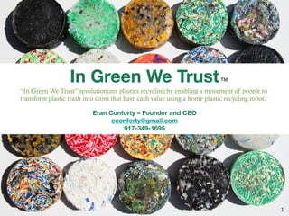 In Green We Trust
                                  
                                        TM!

                                               
“In Green We Trust” revolutionizes plastics recycling by enabling a movement of people to
transform plastic trash into coins that have cash value using a home plastic recycling robot.
                                             
                           Eran Conforty – Founder and CEO
                                 econforty@gmail.com 
                                    917-349-1695 




                                                                                                1	
  
 