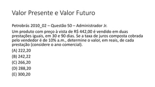 Valor Presente e Valor Futuro
Petrobrás 2010_02 – Questão 50 – Administrador Jr.
Um produto com preço à vista de R$ 442,00...