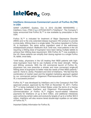  
OTCQX: IGXT; TSX-V:IGX	
  
	
  
IntelGenx Announces Successful Pre-
NDA Meeting for Anti-Migraine Film	
  
SAINT LAURENT, Quebec, Nov. 8, 2012 (GLOBE
NEWSWIRE) -- IntelGenx Corp. (TSX-V:IGX) (OTCQX:IGXT)
("IntelGenx", "the Company") today announced that the Company
concluded a pre-New Drug Application ("NDA") meeting with the
U.S. Food and Drug Administration ("FDA") related to its novel
oral thin-film formulation of Rizatriptan, the active drug in Maxalt-
MLT® orally disintegrating tablets. The purpose of the meeting
was to confirm the adequacy of the clinical, non-clinical and CMC
data for the Company's proposed 505(b)(2) NDA submission,
which the Company intends to file in the first quarter of 2013, as
previously announced.	
  Maxalt-MLT® is a leading branded anti-
migraine product manufactured by Merck & Co. According to
Merck's most recent annual report, sales of Maxalt® grew 16% to
$639 million in 2011. The thin-film formulation of Rizatriptan has
been developed in accordance with the co-development and
commercialisation agreement with RedHill Biopharma Ltd.
(TASE:RDHL) using IntelGenx' proprietary immediate release
"VersaFilm" drug delivery technology.	
  

About IntelGenx:	
  
IntelGenx is a drug delivery company focused on the development
of oral controlled-release products as well as novel rapidly
disintegrating delivery systems. IntelGenx uses its unique multiple
layer delivery system to provide zero-order release of active drugs
in the gastrointestinal tract. IntelGenx has also developed novel
delivery technologies for the rapid delivery of pharmaceutically
active substances in the oral cavity based on its experience with
rapidly disintegrating films. IntelGenx' development pipeline
 