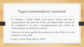 Vague commendatory statement
• In Dimmock v Hallett (1866), Lord Justice Turner said that a
representation that land was ‘fertile and improveable’ would not
be considered to be such a misrepresentation that entitles the
innocent party to rescind the contract.
• However, the more specific the statement, the less likely it is to be
treated as a mere puff
• Carlil v Carbolic Smoke Ball Co (1893)
 