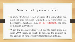 Statement of opinion or belief
• In Bisset v Wilkinson (1927) a vendor of a farm, which had
not been used for sheep farming before, represented to a
prospective purchaser that, in his judgment, the land
could carry 2000 sheep.
• When the purchaser discovered that the farm could not
carry 2000 sheep, he sought to set aside the contract on
the ground of vendor’s misrepresentation but failed.
 