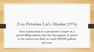 Esso Petroleum Ltd v Mardon (1976)
Esso represented to a prospective tenant of a
petrol filling station, that the throughput of petrol
at the station was likely to reach 200,000 gallons
per year.
 