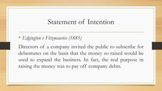 Statement of Intention
• Edgington v Fitzmaurice (1885)
Directors of a company invited the public to subscribe for
debentures on the basis that the money so raised would be
used to expand the business. In fact, the real purpose in
raising the money was to pay off company debts.
 