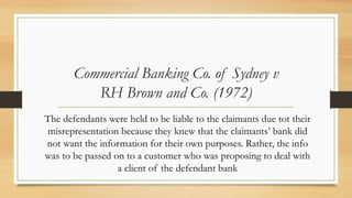 Commercial Banking Co. of Sydney v
RH Brown and Co. (1972)
The defendants were held to be liable to the claimants due tot their
misrepresentation because they knew that the claimants’ bank did
not want the information for their own purposes. Rather, the info
was to be passed on to a customer who was proposing to deal with
a client of the defendant bank
 