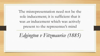 The misrepresentation need not be the
sole inducement; it is sufficient that it
was an inducement which was actively
present to the representee’s mind
Edgington v Fitzmaurice (1885)
 