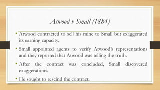 Atwood v Small (1884)
• Atwood contracted to sell his mine to Small but exaggerated
its earning capacity.
• Small appointed agents to verify Atwood’s representations
and they reported that Atwood was telling the truth.
• After the contract was concluded, Small discovered
exaggerations.
• He sought to rescind the contract.
 