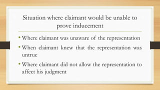 Situation where claimant would be unable to
prove inducement
• Where claimant was unaware of the representation
• When claimant knew that the representation was
untrue
• Where claimant did not allow the representation to
affect his judgment
 