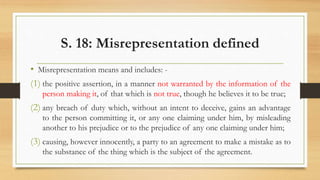 S. 18: Misrepresentation defined
• Misrepresentation means and includes: -
(1) the positive assertion, in a manner not warranted by the information of the
person making it, of that which is not true, though he believes it to be true;
(2) any breach of duty which, without an intent to deceive, gains an advantage
to the person committing it, or any one claiming under him, by misleading
another to his prejudice or to the prejudice of any one claiming under him;
(3) causing, however innocently, a party to an agreement to make a mistake as to
the substance of the thing which is the subject of the agreement.
 
