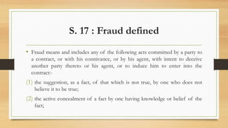 S. 17 : Fraud defined
• Fraud means and includes any of the following acts committed by a party to
a contract, or with his connivance, or by his agent, with intent to deceive
another party thereto or his agent, or to induce him to enter into the
contract:-
(1) the suggestion, as a fact, of that which is not true, by one who does not
believe it to be true;
(2) the active concealment of a fact by one having knowledge or belief of the
fact;
 