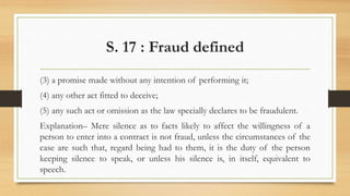S. 17 : Fraud defined
(3) a promise made without any intention of performing it;
(4) any other act fitted to deceive;
(5) any such act or omission as the law specially declares to be fraudulent.
Explanation– Mere silence as to facts likely to affect the willingness of a
person to enter into a contract is not fraud, unless the circumstances of the
case are such that, regard being had to them, it is the duty of the person
keeping silence to speak, or unless his silence is, in itself, equivalent to
speech.
 