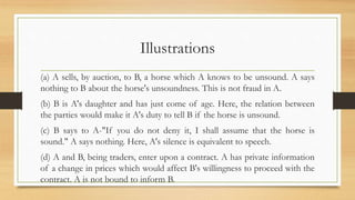 Illustrations
(a) A sells, by auction, to B, a horse which A knows to be unsound. A says
nothing to B about the horse's unsoundness. This is not fraud in A.
(b) B is A's daughter and has just come of age. Here, the relation between
the parties would make it A's duty to tell B if the horse is unsound.
(c) B says to A-"If you do not deny it, I shall assume that the horse is
sound." A says nothing. Here, A's silence is equivalent to speech.
(d) A and B, being traders, enter upon a contract. A has private information
of a change in prices which would affect B's willingness to proceed with the
contract. A is not bound to inform B.
 
