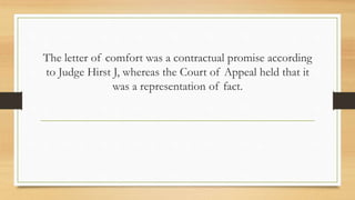 The letter of comfort was a contractual promise according
to Judge Hirst J, whereas the Court of Appeal held that it
was a representation of fact.
 