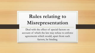 Rules relating to
Misrepresentation
Deal with the effect of special factors on
account of which the law may refuse to enforce
agreements which would, apart from such
factors, be binding.
 