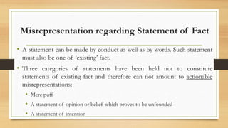 Misrepresentation regarding Statement of Fact
• A statement can be made by conduct as well as by words. Such statement
must also be one of ‘existing’ fact.
• Three categories of statements have been held not to constitute
statements of existing fact and therefore can not amount to actionable
misrepresentations:
• Mere puff
• A statement of opinion or belief which proves to be unfounded
• A statement of intention
 
