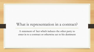 What is representation in a contract?
A statement of fact which induces the other party to
enter in to a contract or otherwise act to his detriment
 