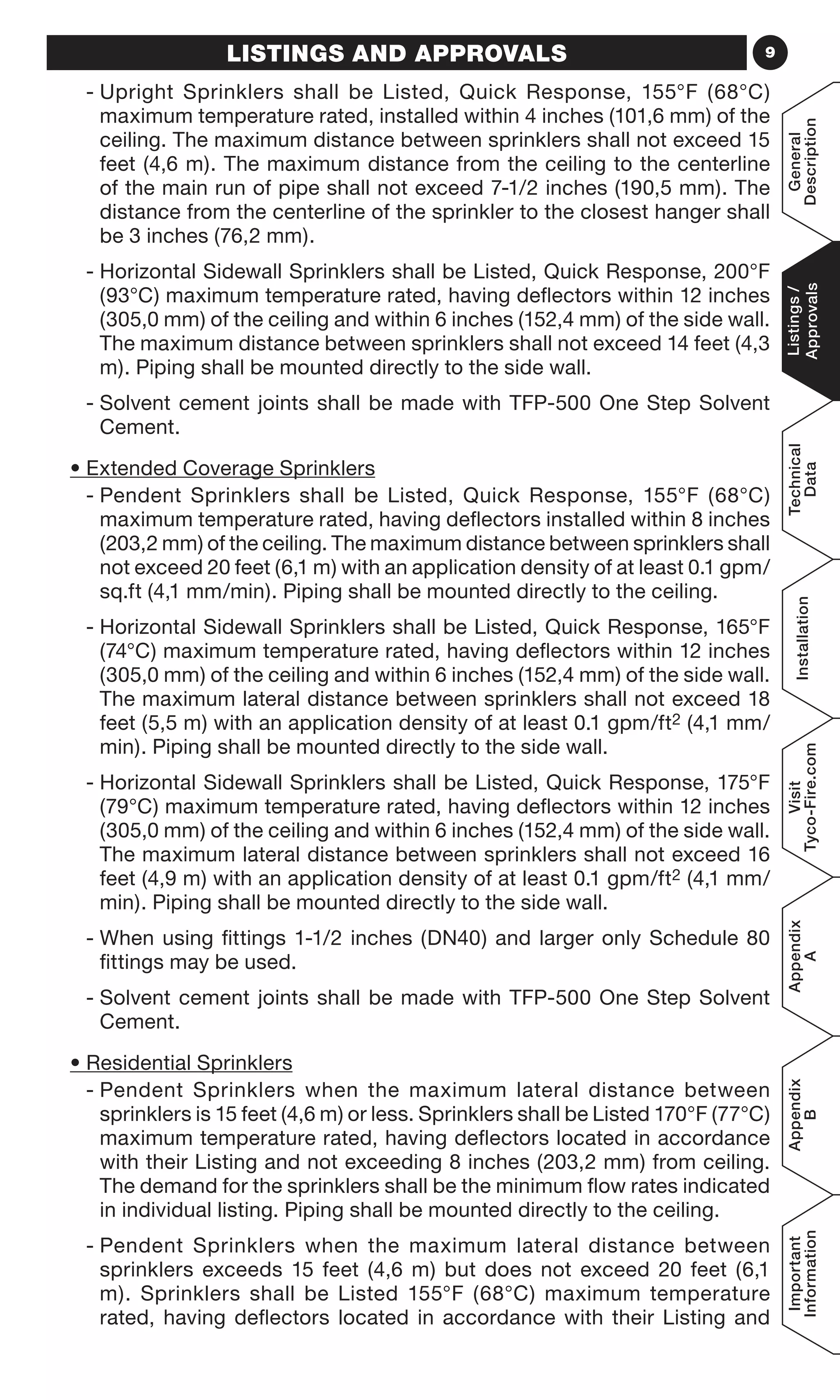 9LISTINGS AND APPROVALS
- Upright Sprinklers shall be Listed, Quick Response, 155°F (68°C)
maximum temperature rated, installed within 4 inches (101,6 mm) of the
ceiling. The maximum distance between sprinklers shall not exceed 15
feet (4,6 m). The maximum distance from the ceiling to the centerline
of the main run of pipe shall not exceed 7-1/2 inches (190,5 mm). The
distance from the centerline of the sprinkler to the closest hanger shall
be 3 inches (76,2 mm).
- Horizontal Sidewall Sprinklers shall be Listed, Quick Response, 200°F
(93°C) maximum temperature rated, having deflectors within 12 inches
(305,0 mm) of the ceiling and within 6 inches (152,4 mm) of the side wall.
The maximum distance between sprinklers shall not exceed 14 feet (4,3
m). Piping shall be mounted directly to the side wall.
- Solvent cement joints shall be made with TFP-500 One Step Solvent
Cement.
• Extended Coverage Sprinklers
- Pendent Sprinklers shall be Listed, Quick Response, 155°F (68°C)
maximum temperature rated, having deflectors installed within 8 inches
(203,2 mm) of the ceiling. The maximum distance between sprinklers shall
not exceed 20 feet (6,1 m) with an application density of at least 0.1 gpm/
sq.ft (4,1 mm/min). Piping shall be mounted directly to the ceiling.
- Horizontal Sidewall Sprinklers shall be Listed, Quick Response, 165°F
(74°C) maximum temperature rated, having deflectors within 12 inches
(305,0 mm) of the ceiling and within 6 inches (152,4 mm) of the side wall.
The maximum lateral distance between sprinklers shall not exceed 18
feet (5,5 m) with an application density of at least 0.1 gpm/ft2 (4,1 mm/
min). Piping shall be mounted directly to the side wall.
- Horizontal Sidewall Sprinklers shall be Listed, Quick Response, 175°F
(79°C) maximum temperature rated, having deflectors within 12 inches
(305,0 mm) of the ceiling and within 6 inches (152,4 mm) of the side wall.
The maximum lateral distance between sprinklers shall not exceed 16
feet (4,9 m) with an application density of at least 0.1 gpm/ft2 (4,1 mm/
min). Piping shall be mounted directly to the side wall.
- When using fittings 1-1/2 inches (DN40) and larger only Schedule 80
fittings may be used.
- Solvent cement joints shall be made with TFP-500 One Step Solvent
Cement.
• Residential Sprinklers
- Pendent Sprinklers when the maximum lateral distance between
sprinklers is 15 feet (4,6 m) or less. Sprinklers shall be Listed 170°F (77°C)
maximum temperature rated, having deflectors located in accordance
with their Listing and not exceeding 8 inches (203,2 mm) from ceiling.
The demand for the sprinklers shall be the minimum flow rates indicated
in individual listing. Piping shall be mounted directly to the ceiling.
- Pendent Sprinklers when the maximum lateral distance between
sprinklers exceeds 15 feet (4,6 m) but does not exceed 20 feet (6,1
m). Sprinklers shall be Listed 155°F (68°C) maximum temperature
rated, having deflectors located in accordance with their Listing and
General
Description
Listings/
Approvals
Technical
Data
Installation
Visit
Tyco-Fire.com
Appendix
A
Appendix
B
Important
Information
 