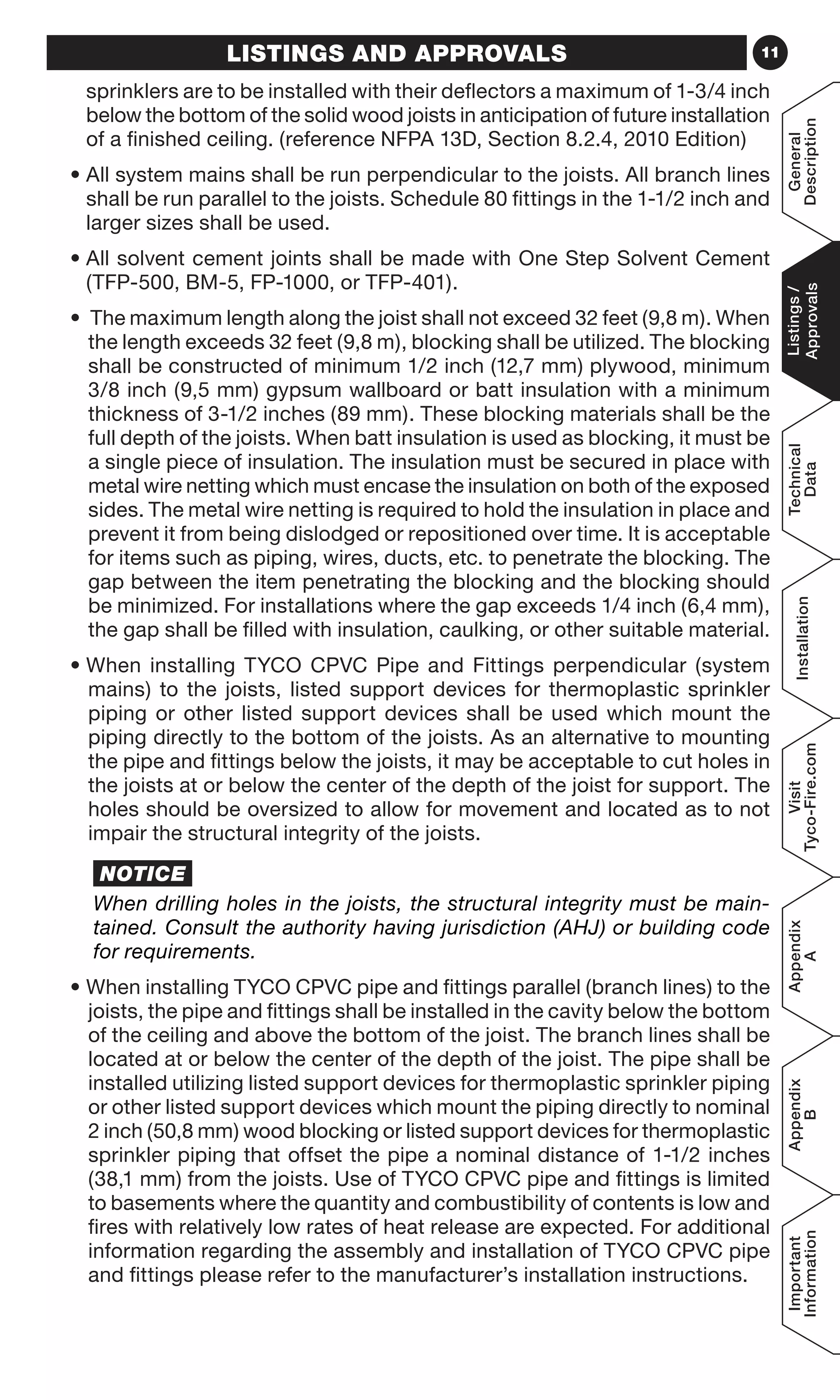11LISTINGS AND APPROVALS
sprinklers are to be installed with their deflectors a maximum of 1-3/4 inch
below the bottom of the solid wood joists in anticipation of future installation
of a finished ceiling. (reference NFPA 13D, Section 8.2.4, 2010 Edition)
• All system mains shall be run perpendicular to the joists. All branch lines
shall be run parallel to the joists. Schedule 80 fittings in the 1-1/2 inch and
larger sizes shall be used.
• All solvent cement joints shall be made with One Step Solvent Cement
(TFP-500, BM-5, FP-1000, or TFP-401).
• The maximum length along the joist shall not exceed 32 feet (9,8 m). When
the length exceeds 32 feet (9,8 m), blocking shall be utilized. The blocking
shall be constructed of minimum 1/2 inch (12,7 mm) plywood, minimum
3/8 inch (9,5 mm) gypsum wallboard or batt insulation with a minimum
thickness of 3-1/2 inches (89 mm). These blocking materials shall be the
full depth of the joists. When batt insulation is used as blocking, it must be
a single piece of insulation. The insulation must be secured in place with
metal wire netting which must encase the insulation on both of the exposed
sides. The metal wire netting is required to hold the insulation in place and
prevent it from being dislodged or repositioned over time. It is acceptable
for items such as piping, wires, ducts, etc. to penetrate the blocking. The
gap between the item penetrating the blocking and the blocking should
be minimized. For installations where the gap exceeds 1/4 inch (6,4 mm),
the gap shall be filled with insulation, caulking, or other suitable material.
• When installing TYCO CPVC Pipe and Fittings perpendicular (system
mains) to the joists, listed support devices for thermoplastic sprinkler
piping or other listed support devices shall be used which mount the
piping directly to the bottom of the joists. As an alternative to mounting
the pipe and fittings below the joists, it may be acceptable to cut holes in
the joists at or below the center of the depth of the joist for support. The
holes should be oversized to allow for movement and located as to not
impair the structural integrity of the joists.
	 NOTICE
When drilling holes in the joists, the structural integrity must be main-
tained. Consult the authority having jurisdiction (AHJ) or building code
for requirements.
• When installing TYCO CPVC pipe and fittings parallel (branch lines) to the
joists, the pipe and fittings shall be installed in the cavity below the bottom
of the ceiling and above the bottom of the joist. The branch lines shall be
located at or below the center of the depth of the joist. The pipe shall be
installed utilizing listed support devices for thermoplastic sprinkler piping
or other listed support devices which mount the piping directly to nominal
2 inch (50,8 mm) wood blocking or listed support devices for thermoplastic
sprinkler piping that offset the pipe a nominal distance of 1-1/2 inches
(38,1 mm) from the joists. Use of TYCO CPVC pipe and fittings is limited
to basements where the quantity and combustibility of contents is low and
fires with relatively low rates of heat release are expected. For additional
information regarding the assembly and installation of TYCO CPVC pipe
and fittings please refer to the manufacturer’s installation instructions.
General
Description
Listings/
Approvals
Technical
Data
Installation
Visit
Tyco-Fire.com
Appendix
A
Appendix
B
Important
Information
 