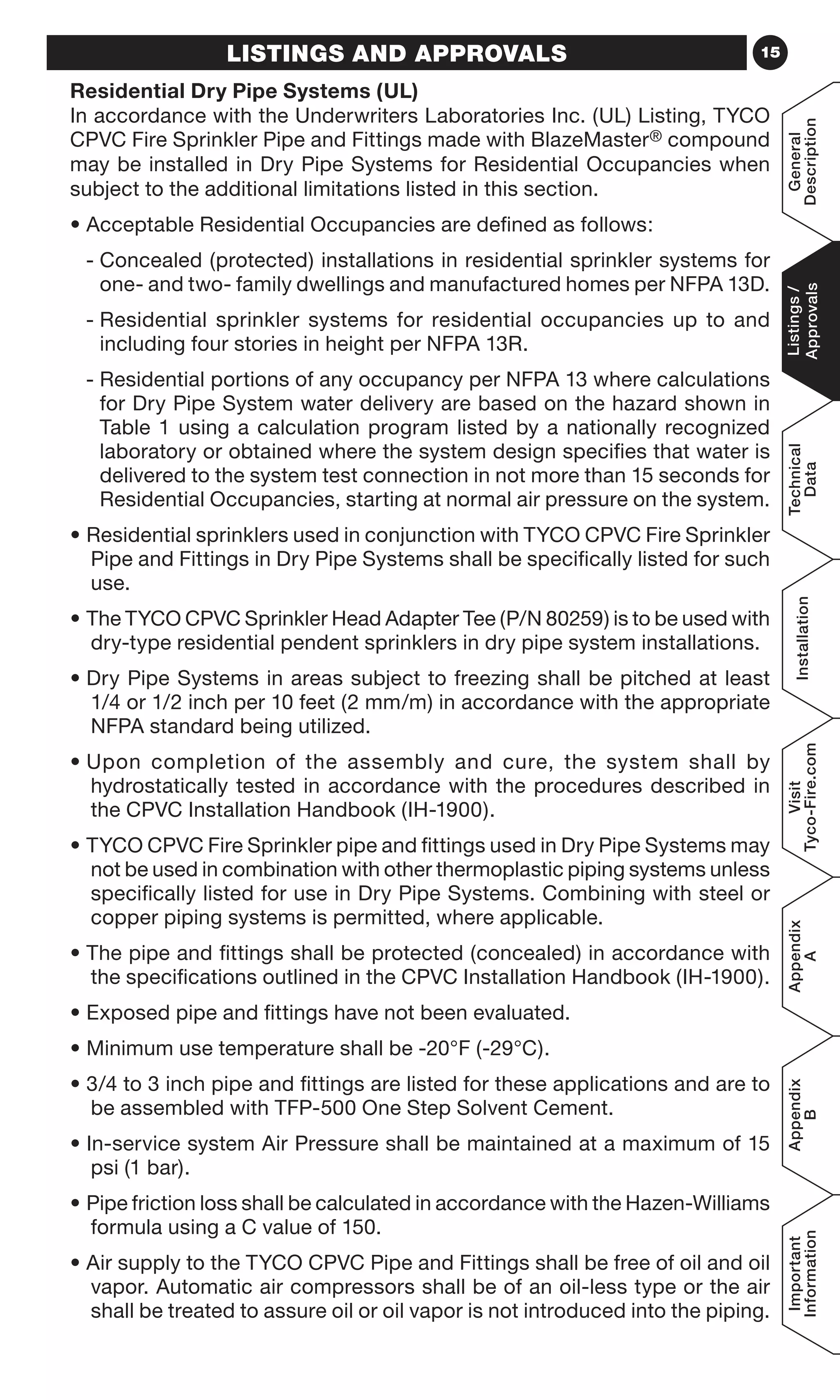15LISTINGS AND APPROVALS
Residential Dry Pipe Systems (UL)
In accordance with the Underwriters Laboratories Inc. (UL) Listing, TYCO
CPVC Fire Sprinkler Pipe and Fittings made with BlazeMaster® compound
may be installed in Dry Pipe Systems for Residential Occupancies when
subject to the additional limitations listed in this section.
• Acceptable Residential Occupancies are defined as follows:
- Concealed (protected) installations in residential sprinkler systems for
one- and two- family dwellings and manufactured homes per NFPA 13D.
- Residential sprinkler systems for residential occupancies up to and
including four stories in height per NFPA 13R.
- Residential portions of any occupancy per NFPA 13 where calculations
for Dry Pipe System water delivery are based on the hazard shown in
Table 1 using a calculation program listed by a nationally recognized
laboratory or obtained where the system design specifies that water is
delivered to the system test connection in not more than 15 seconds for
Residential Occupancies, starting at normal air pressure on the system.
• Residential sprinklers used in conjunction with TYCO CPVC Fire Sprinkler
Pipe and Fittings in Dry Pipe Systems shall be specifically listed for such
use.
• The TYCO CPVC Sprinkler Head Adapter Tee (P/N 80259) is to be used with
dry-type residential pendent sprinklers in dry pipe system installations.
• Dry Pipe Systems in areas subject to freezing shall be pitched at least
1/4 or 1/2 inch per 10 feet (2 mm/m) in accordance with the appropriate
NFPA standard being utilized.
• Upon completion of the assembly and cure, the system shall by
hydrostatically tested in accordance with the procedures described in
the CPVC Installation Handbook (IH-1900).
• TYCO CPVC Fire Sprinkler pipe and fittings used in Dry Pipe Systems may
not be used in combination with other thermoplastic piping systems unless
specifically listed for use in Dry Pipe Systems. Combining with steel or
copper piping systems is permitted, where applicable.
• The pipe and fittings shall be protected (concealed) in accordance with
the specifications outlined in the CPVC Installation Handbook (IH-1900).
• Exposed pipe and fittings have not been evaluated.
• Minimum use temperature shall be -20°F (-29°C).
• 3/4 to 3 inch pipe and fittings are listed for these applications and are to
be assembled with TFP-500 One Step Solvent Cement.
• In-service system Air Pressure shall be maintained at a maximum of 15
psi (1 bar).
• Pipe friction loss shall be calculated in accordance with the Hazen-Williams
formula using a C value of 150.
• Air supply to the TYCO CPVC Pipe and Fittings shall be free of oil and oil
vapor. Automatic air compressors shall be of an oil-less type or the air
shall be treated to assure oil or oil vapor is not introduced into the piping.
General
Description
Listings/
Approvals
Technical
Data
Installation
Visit
Tyco-Fire.com
Appendix
A
Appendix
B
Important
Information
 