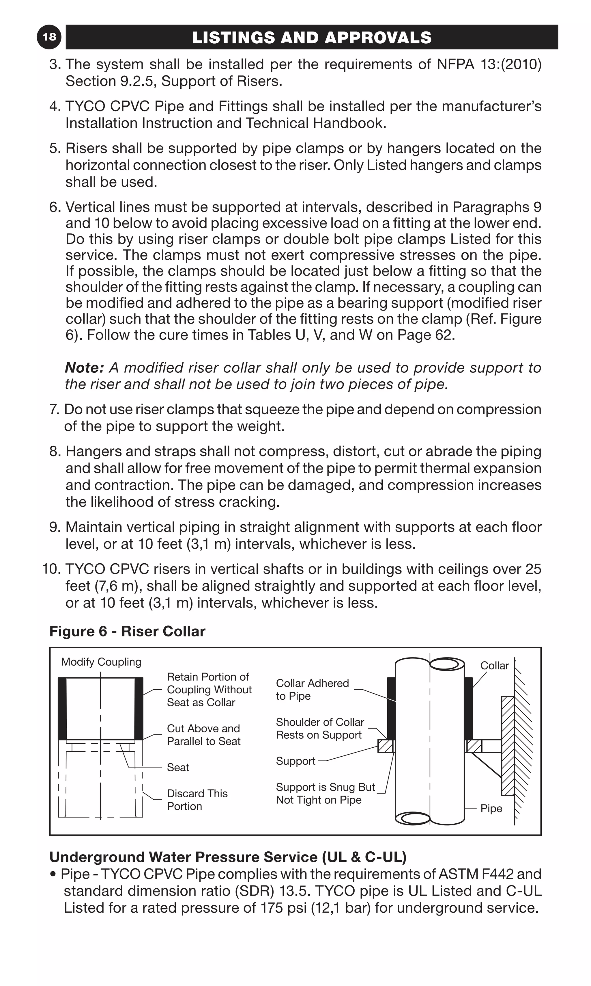 18 LISTINGS AND APPROVALS
3. The system shall be installed per the requirements of NFPA 13:(2010)
Section 9.2.5, Support of Risers.
4. TYCO CPVC Pipe and Fittings shall be installed per the manufacturer’s
Installation Instruction and Technical Handbook.
5. Risers shall be supported by pipe clamps or by hangers located on the
horizontal connection closest to the riser. Only Listed hangers and clamps
shall be used.
6. Vertical lines must be supported at intervals, described in Paragraphs 9
and 10 below to avoid placing excessive load on a fitting at the lower end.
Do this by using riser clamps or double bolt pipe clamps Listed for this
service. The clamps must not exert compressive stresses on the pipe.
If possible, the clamps should be located just below a fitting so that the
shoulder of the fitting rests against the clamp. If necessary, a coupling can
be modified and adhered to the pipe as a bearing support (modified riser
collar) such that the shoulder of the fitting rests on the clamp (Ref. Figure
6). Follow the cure times in Tables U, V, and W on Page 62.
	Note: A modified riser collar shall only be used to provide support to
the riser and shall not be used to join two pieces of pipe.
7. Do not use riser clamps that squeeze the pipe and depend on compression
of the pipe to support the weight.
8. Hangers and straps shall not compress, distort, cut or abrade the piping
and shall allow for free movement of the pipe to permit thermal expansion
and contraction. The pipe can be damaged, and compression increases
the likelihood of stress cracking.
9. Maintain vertical piping in straight alignment with supports at each floor
level, or at 10 feet (3,1 m) intervals, whichever is less.
. TYCO CPVC risers in vertical shafts or in buildings with ceilings over 25
feet (7,6 m), shall be aligned straightly and supported at each floor level,
or at 10 feet (3,1 m) intervals, whichever is less.
Figure 6 - Riser Collar
Parallel to Seat
Cut Above and
Seat
Portion
Discard This
Seat as Collar
Coupling Without
Rests on Support
Shoulder of Collar
Collar Adhered
to Pipe
Not Tight on Pipe
Support is Snug But
Support
Retain Portion of
Pipe
CollarModify Coupling
Underground Water Pressure Service (UL  C-UL)
• Pipe - TYCO CPVC Pipe complies with the requirements of ASTM F442 and
standard dimension ratio (SDR) 13.5. TYCO pipe is UL Listed and C-UL
Listed for a rated pressure of 175 psi (12,1 bar) for underground service.
10
 