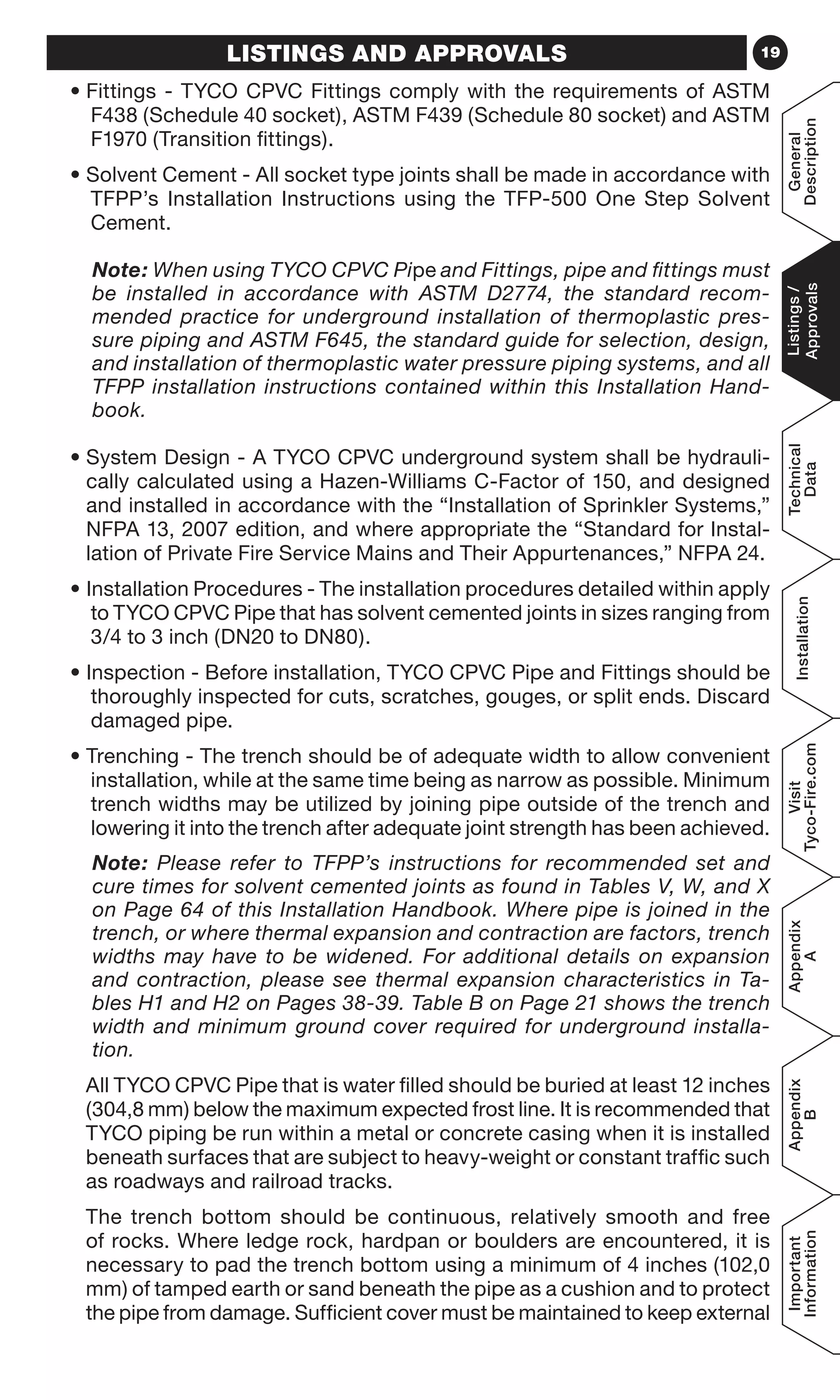 19LISTINGS AND APPROVALS
• Fittings - TYCO CPVC Fittings comply with the requirements of ASTM
F438 (Schedule 40 socket), ASTM F439 (Schedule 80 socket) and ASTM
F1970 (Transition fittings).
• Solvent Cement - All socket type joints shall be made in accordance with
TFPP’s Installation Instructions using the TFP-500 One Step Solvent
Cement.
	Note: When using TYCO CPVC Pipe and Fittings, pipe and fittings must
be installed in accordance with ASTM D2774, the standard recom-
mended practice for underground installation of thermoplastic pres-
sure piping and ASTM F645, the standard guide for selection, design,
and installation of thermoplastic water pressure piping systems, and all
TFPP installation instructions contained within this Installation Hand-
book.
• System Design - A TYCO CPVC underground system shall be hydrauli-
cally calculated using a Hazen-Williams C-Factor of 150, and designed
and installed in accordance with the “Installation of Sprinkler Systems,”
NFPA 13, 2007 edition, and where appropriate the “Standard for Instal-
lation of Private Fire Service Mains and Their Appurtenances,” NFPA 24.
• Installation Procedures - The installation procedures detailed within apply
to TYCO CPVC Pipe that has solvent cemented joints in sizes ranging from
3/4 to 3 inch (DN20 to DN80).
• Inspection - Before installation, TYCO CPVC Pipe and Fittings should be
thoroughly inspected for cuts, scratches, gouges, or split ends. Discard
damaged pipe.
• Trenching - The trench should be of adequate width to allow convenient
installation, while at the same time being as narrow as possible. Minimum
trench widths may be utilized by joining pipe outside of the trench and
lowering it into the trench after adequate joint strength has been achieved.
	Note: Please refer to TFPP’s instructions for recommended set and
cure times for solvent cemented joints as found in Tables V, W, and X
on Page 64 of this Installation Handbook. Where pipe is joined in the
trench, or where thermal expansion and contraction are factors, trench
widths may have to be widened. For additional details on expansion
and contraction, please see thermal expansion characteristics in Ta-
bles H1 and H2 on Pages 38-39. Table B on Page 21 shows the trench
width and minimum ground cover required for underground installa-
tion.
All TYCO CPVC Pipe that is water filled should be buried at least 12 inches
(304,8 mm) below the maximum expected frost line. It is recommended that
TYCO piping be run within a metal or concrete casing when it is installed
beneath surfaces that are subject to heavy-weight or constant traffic such
as roadways and railroad tracks.
The trench bottom should be continuous, relatively smooth and free
of rocks. Where ledge rock, hardpan or boulders are encountered, it is
necessary to pad the trench bottom using a minimum of 4 inches (102,0
mm) of tamped earth or sand beneath the pipe as a cushion and to protect
the pipe from damage. Sufficient cover must be maintained to keep external
General
Description
Listings/
Approvals
Technical
Data
Installation
Visit
Tyco-Fire.com
Appendix
A
Appendix
B
Important
Information
 