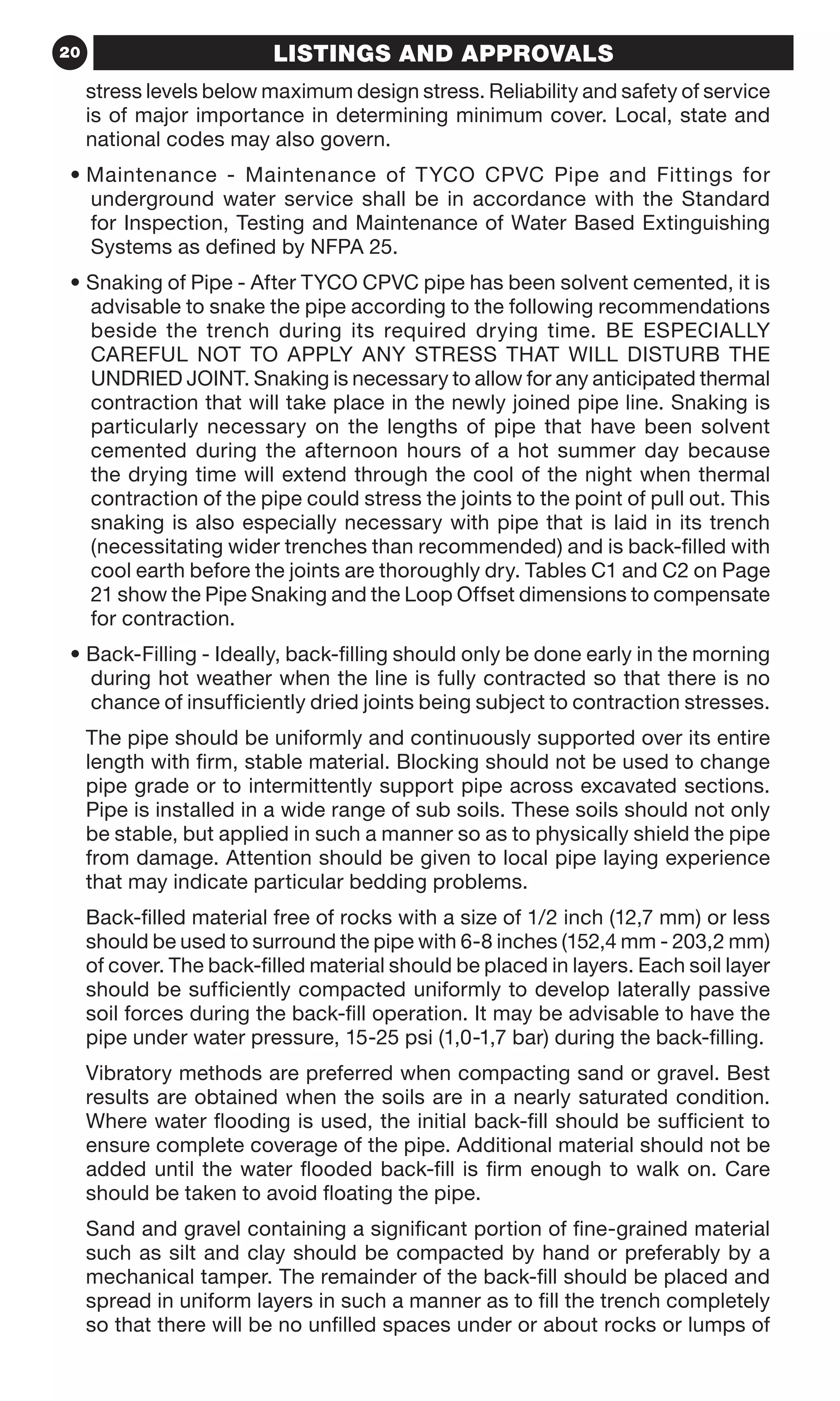 20 LISTINGS AND APPROVALS
stress levels below maximum design stress. Reliability and safety of service
is of major importance in determining minimum cover. Local, state and
national codes may also govern.
• Maintenance - Maintenance of TYCO CPVC Pipe and Fittings for
underground water service shall be in accordance with the Standard
for Inspection, Testing and Maintenance of Water Based Extinguishing
Systems as defined by NFPA 25.
• Snaking of Pipe - After TYCO CPVC pipe has been solvent cemented, it is
advisable to snake the pipe according to the following recommendations
beside the trench during its required drying time. BE ESPECIALLY
CAREFUL NOT TO APPLY ANY STRESS THAT WILL DISTURB THE
UNDRIED JOINT. Snaking is necessary to allow for any anticipated thermal
contraction that will take place in the newly joined pipe line. Snaking is
particularly necessary on the lengths of pipe that have been solvent
cemented during the afternoon hours of a hot summer day because
the drying time will extend through the cool of the night when thermal
contraction of the pipe could stress the joints to the point of pull out. This
snaking is also especially necessary with pipe that is laid in its trench
(necessitating wider trenches than recommended) and is back-filled with
cool earth before the joints are thoroughly dry. Tables C1 and C2 on Page
21 show the Pipe Snaking and the Loop Offset dimensions to compensate
for contraction.
• Back-Filling - Ideally, back-filling should only be done early in the morning
during hot weather when the line is fully contracted so that there is no
chance of insufficiently dried joints being subject to contraction stresses.
The pipe should be uniformly and continuously supported over its entire
length with firm, stable material. Blocking should not be used to change
pipe grade or to intermittently support pipe across excavated sections.
Pipe is installed in a wide range of sub soils. These soils should not only
be stable, but applied in such a manner so as to physically shield the pipe
from damage. Attention should be given to local pipe laying experience
that may indicate particular bedding problems.
Back-filled material free of rocks with a size of 1/2 inch (12,7 mm) or less
should be used to surround the pipe with 6-8 inches (152,4 mm - 203,2 mm)
of cover. The back-filled material should be placed in layers. Each soil layer
should be sufficiently compacted uniformly to develop laterally passive
soil forces during the back-fill operation. It may be advisable to have the
pipe under water pressure, 15-25 psi (1,0-1,7 bar) during the back-filling.
Vibratory methods are preferred when compacting sand or gravel. Best
results are obtained when the soils are in a nearly saturated condition.
Where water flooding is used, the initial back-fill should be sufficient to
ensure complete coverage of the pipe. Additional material should not be
added until the water flooded back-fill is firm enough to walk on. Care
should be taken to avoid floating the pipe.
Sand and gravel containing a significant portion of fine-grained material
such as silt and clay should be compacted by hand or preferably by a
mechanical tamper. The remainder of the back-fill should be placed and
spread in uniform layers in such a manner as to fill the trench completely
so that there will be no unfilled spaces under or about rocks or lumps of
 