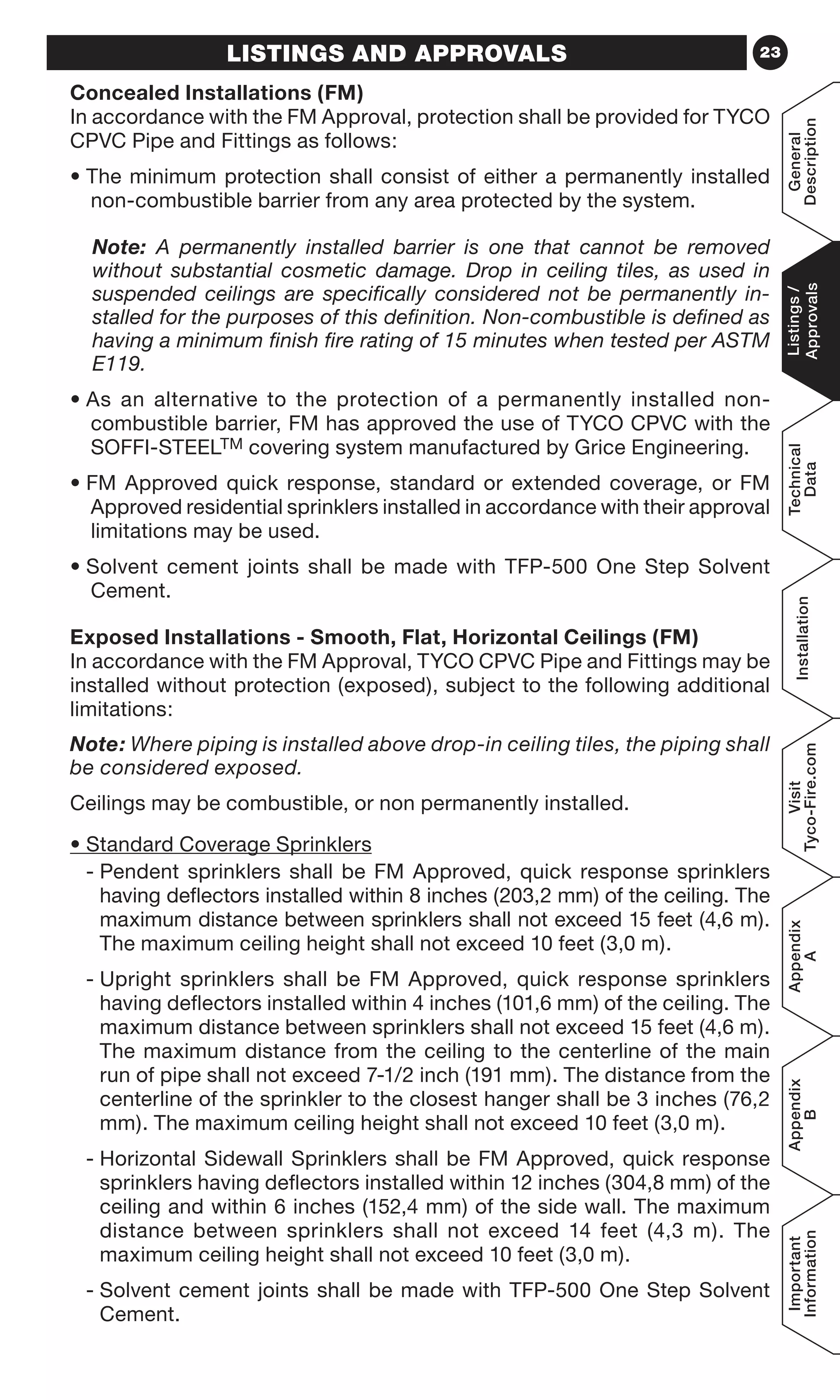 23LISTINGS AND APPROVALS
Concealed Installations (FM)
In accordance with the FM Approval, protection shall be provided for TYCO
CPVC Pipe and Fittings as follows:
• The minimum protection shall consist of either a permanently installed
non-combustible barrier from any area protected by the system.
	Note: A permanently installed barrier is one that cannot be removed
without substantial cosmetic damage. Drop in ceiling tiles, as used in
suspended ceilings are specifically considered not be permanently in-
stalled for the purposes of this definition. Non-combustible is defined as
having a minimum finish fire rating of 15 minutes when tested per ASTM
E119.
• As an alternative to the protection of a permanently installed non-
combustible barrier, FM has approved the use of TYCO CPVC with the
SOFFI-STEELTM covering system manufactured by Grice Engineering.
• FM Approved quick response, standard or extended coverage, or FM
Approved residential sprinklers installed in accordance with their approval
limitations may be used.
• Solvent cement joints shall be made with TFP-500 One Step Solvent
Cement.
Exposed Installations - Smooth, Flat, Horizontal Ceilings (FM)
In accordance with the FM Approval, TYCO CPVC Pipe and Fittings may be
installed without protection (exposed), subject to the following additional
limitations:
Note: Where piping is installed above drop-in ceiling tiles, the piping shall
be considered exposed.
Ceilings may be combustible, or non permanently installed.
• Standard Coverage Sprinklers
- Pendent sprinklers shall be FM Approved, quick response sprinklers
having deflectors installed within 8 inches (203,2 mm) of the ceiling. The
maximum distance between sprinklers shall not exceed 15 feet (4,6 m).
The maximum ceiling height shall not exceed 10 feet (3,0 m).
- Upright sprinklers shall be FM Approved, quick response sprinklers
having deflectors installed within 4 inches (101,6 mm) of the ceiling. The
maximum distance between sprinklers shall not exceed 15 feet (4,6 m).
The maximum distance from the ceiling to the centerline of the main
run of pipe shall not exceed 7-1/2 inch (191 mm). The distance from the
centerline of the sprinkler to the closest hanger shall be 3 inches (76,2
mm). The maximum ceiling height shall not exceed 10 feet (3,0 m).
- Horizontal Sidewall Sprinklers shall be FM Approved, quick response
sprinklers having deflectors installed within 12 inches (304,8 mm) of the
ceiling and within 6 inches (152,4 mm) of the side wall. The maximum
distance between sprinklers shall not exceed 14 feet (4,3 m). The
maximum ceiling height shall not exceed 10 feet (3,0 m).
- Solvent cement joints shall be made with TFP-500 One Step Solvent
Cement.
General
Description
Listings/
Approvals
Technical
Data
Installation
Visit
Tyco-Fire.com
Appendix
A
Appendix
B
Important
Information
 
