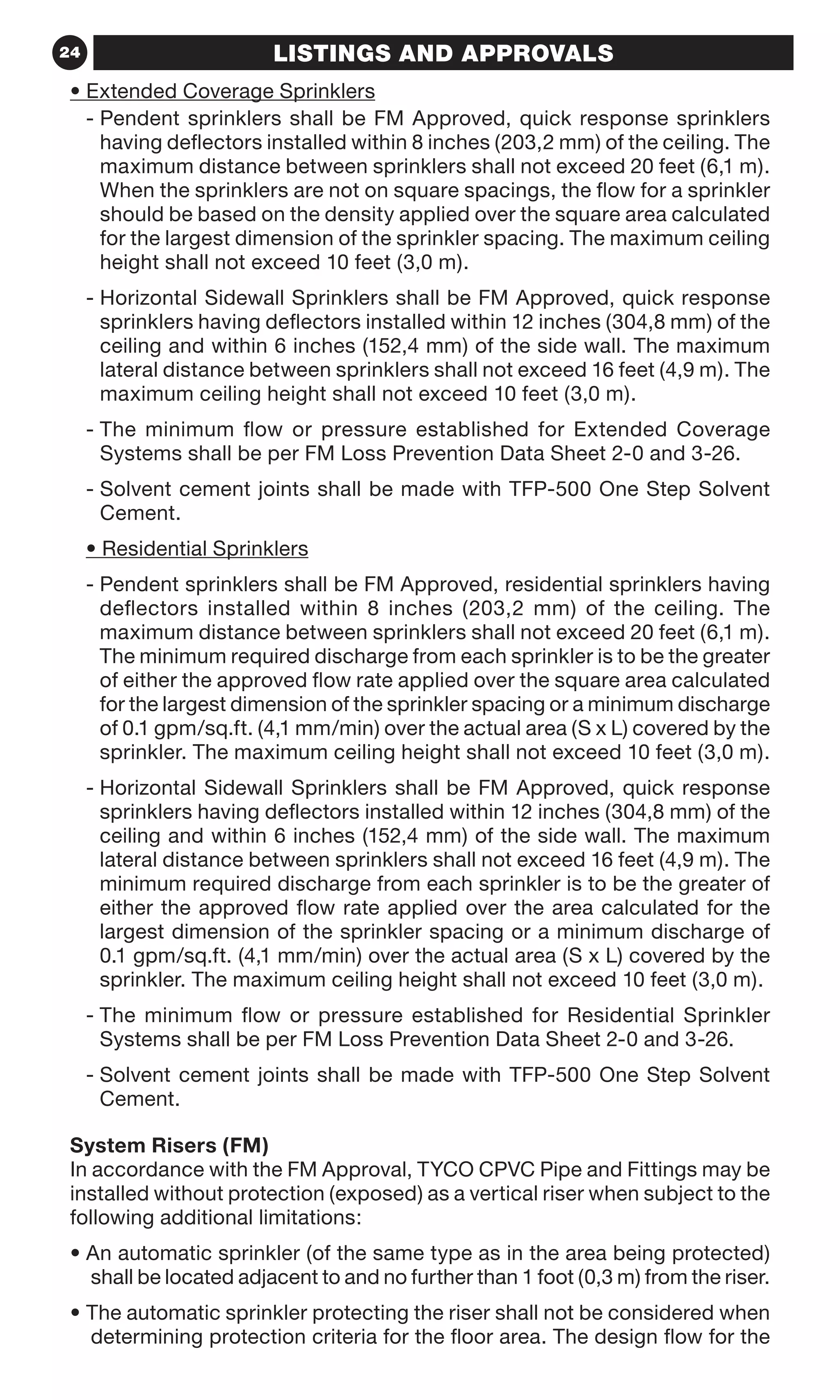 24 LISTINGS AND APPROVALS
• Extended Coverage Sprinklers
- Pendent sprinklers shall be FM Approved, quick response sprinklers
having deflectors installed within 8 inches (203,2 mm) of the ceiling. The
maximum distance between sprinklers shall not exceed 20 feet (6,1 m).
When the sprinklers are not on square spacings, the flow for a sprinkler
should be based on the density applied over the square area calculated
for the largest dimension of the sprinkler spacing. The maximum ceiling
height shall not exceed 10 feet (3,0 m).
- Horizontal Sidewall Sprinklers shall be FM Approved, quick response
sprinklers having deflectors installed within 12 inches (304,8 mm) of the
ceiling and within 6 inches (152,4 mm) of the side wall. The maximum
lateral distance between sprinklers shall not exceed 16 feet (4,9 m). The
maximum ceiling height shall not exceed 10 feet (3,0 m).
- The minimum flow or pressure established for Extended Coverage
Systems shall be per FM Loss Prevention Data Sheet 2-0 and 3-26.
- Solvent cement joints shall be made with TFP-500 One Step Solvent
Cement.
• Residential Sprinklers
- Pendent sprinklers shall be FM Approved, residential sprinklers having
deflectors installed within 8 inches (203,2 mm) of the ceiling. The
maximum distance between sprinklers shall not exceed 20 feet (6,1 m).
The minimum required discharge from each sprinkler is to be the greater
of either the approved flow rate applied over the square area calculated
for the largest dimension of the sprinkler spacing or a minimum discharge
of 0.1 gpm/sq.ft. (4,1 mm/min) over the actual area (S x L) covered by the
sprinkler. The maximum ceiling height shall not exceed 10 feet (3,0 m).
- Horizontal Sidewall Sprinklers shall be FM Approved, quick response
sprinklers having deflectors installed within 12 inches (304,8 mm) of the
ceiling and within 6 inches (152,4 mm) of the side wall. The maximum
lateral distance between sprinklers shall not exceed 16 feet (4,9 m). The
minimum required discharge from each sprinkler is to be the greater of
either the approved flow rate applied over the area calculated for the
largest dimension of the sprinkler spacing or a minimum discharge of
0.1 gpm/sq.ft. (4,1 mm/min) over the actual area (S x L) covered by the
sprinkler. The maximum ceiling height shall not exceed 10 feet (3,0 m).
- The minimum flow or pressure established for Residential Sprinkler
Systems shall be per FM Loss Prevention Data Sheet 2-0 and 3-26.
- Solvent cement joints shall be made with TFP-500 One Step Solvent
Cement.
System Risers (FM)
In accordance with the FM Approval, TYCO CPVC Pipe and Fittings may be
installed without protection (exposed) as a vertical riser when subject to the
following additional limitations:
• An automatic sprinkler (of the same type as in the area being protected)
shall be located adjacent to and no further than 1 foot (0,3 m) from the riser.
• The automatic sprinkler protecting the riser shall not be considered when
determining protection criteria for the floor area. The design flow for the
 