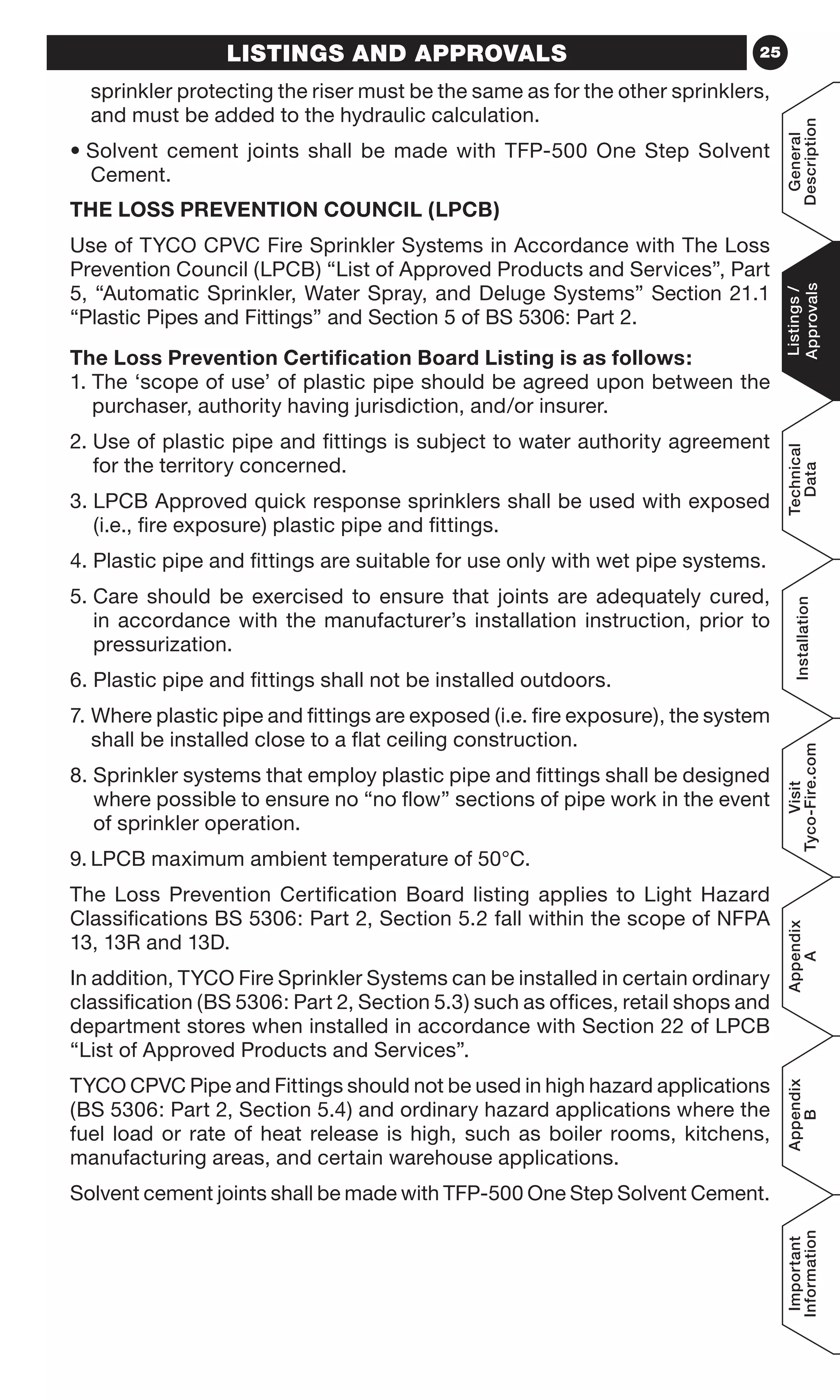 25LISTINGS AND APPROVALS
sprinkler protecting the riser must be the same as for the other sprinklers,
and must be added to the hydraulic calculation.
• Solvent cement joints shall be made with TFP-500 One Step Solvent
Cement.
THE LOSS PREVENTION COUNCIL (LPCB)
Use of TYCO CPVC Fire Sprinkler Systems in Accordance with The Loss
Prevention Council (LPCB) “List of Approved Products and Services”, Part
5, “Automatic Sprinkler, Water Spray, and Deluge Systems” Section 21.1
“Plastic Pipes and Fittings” and Section 5 of BS 5306: Part 2.
The Loss Prevention Certification Board Listing is as follows:
1. The ‘scope of use’ of plastic pipe should be agreed upon between the
purchaser, authority having jurisdiction, and/or insurer.
2. Use of plastic pipe and fittings is subject to water authority agreement
for the territory concerned.
3. LPCB Approved quick response sprinklers shall be used with exposed
(i.e., fire exposure) plastic pipe and fittings.
4. Plastic pipe and fittings are suitable for use only with wet pipe systems.
5. Care should be exercised to ensure that joints are adequately cured,
in accordance with the manufacturer’s installation instruction, prior to
pressurization.
6. Plastic pipe and fittings shall not be installed outdoors.
7. Where plastic pipe and fittings are exposed (i.e. fire exposure), the system
shall be installed close to a flat ceiling construction.
8. Sprinkler systems that employ plastic pipe and fittings shall be designed
where possible to ensure no “no flow” sections of pipe work in the event
of sprinkler operation.
9.	LPCB maximum ambient temperature of 50°C.
The Loss Prevention Certification Board listing applies to Light Hazard
Classifications BS 5306: Part 2, Section 5.2 fall within the scope of NFPA
13, 13R and 13D.
In addition, TYCO Fire Sprinkler Systems can be installed in certain ordinary
classification (BS 5306: Part 2, Section 5.3) such as offices, retail shops and
department stores when installed in accordance with Section 22 of LPCB
“List of Approved Products and Services”.
TYCO CPVC Pipe and Fittings should not be used in high hazard applications
(BS 5306: Part 2, Section 5.4) and ordinary hazard applications where the
fuel load or rate of heat release is high, such as boiler rooms, kitchens,
manufacturing areas, and certain warehouse applications.
Solvent cement joints shall be made with TFP-500 One Step Solvent Cement.
General
Description
Listings/
Approvals
Technical
Data
Installation
Visit
Tyco-Fire.com
Appendix
A
Appendix
B
Important
Information
 