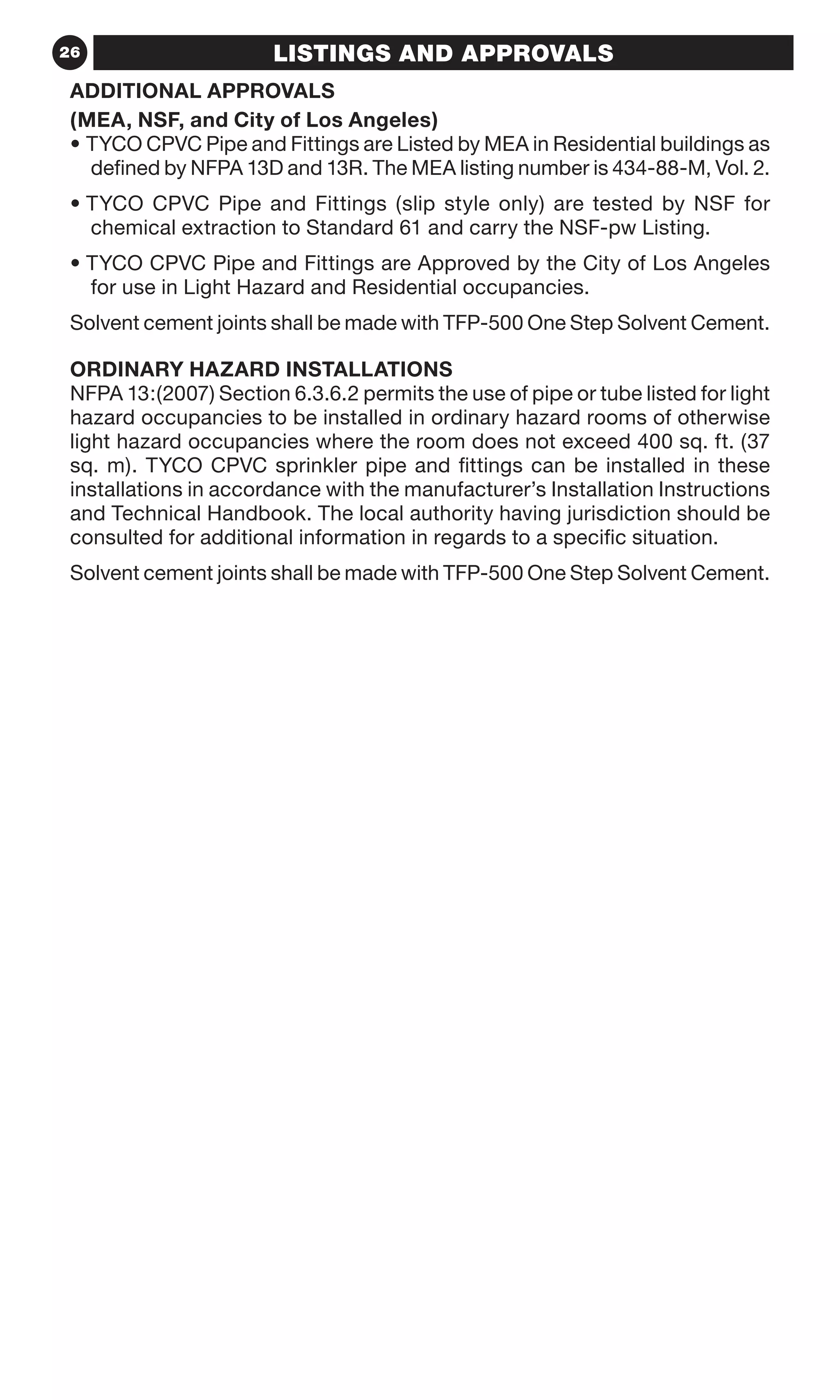 26 LISTINGS AND APPROVALS
ADDITIONAL APPROVALS
(MEA, NSF, and City of Los Angeles)
• TYCO CPVC Pipe and Fittings are Listed by MEA in Residential buildings as
defined by NFPA 13D and 13R. The MEA listing number is 434-88-M, Vol. 2.
• TYCO CPVC Pipe and Fittings (slip style only) are tested by NSF for
chemical extraction to Standard 61 and carry the NSF-pw Listing.
• TYCO CPVC Pipe and Fittings are Approved by the City of Los Angeles
for use in Light Hazard and Residential occupancies.
Solvent cement joints shall be made with TFP-500 One Step Solvent Cement.
ORDINARY HAZARD INSTALLATIONS
NFPA 13:(2007) Section 6.3.6.2 permits the use of pipe or tube listed for light
hazard occupancies to be installed in ordinary hazard rooms of otherwise
light hazard occupancies where the room does not exceed 400 sq. ft. (37
sq. m). TYCO CPVC sprinkler pipe and fittings can be installed in these
installations in accordance with the manufacturer’s Installation Instructions
and Technical Handbook. The local authority having jurisdiction should be
consulted for additional information in regards to a specific situation.
Solvent cement joints shall be made with TFP-500 One Step Solvent Cement.
 