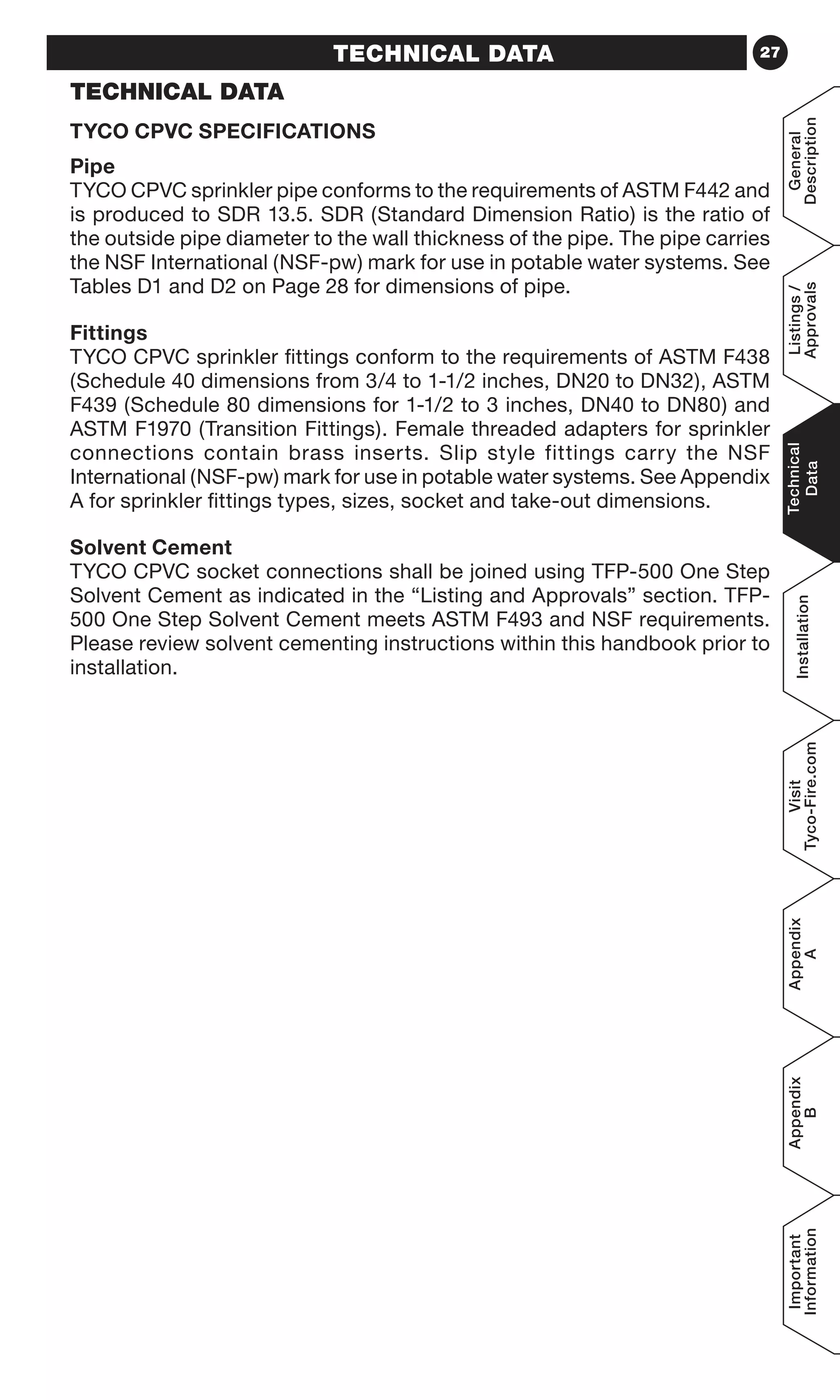 27TECHNICAL DATA
TECHNICAL DATA
TYCO CPVC SPECIFICATIONS
Pipe
TYCO CPVC sprinkler pipe conforms to the requirements of ASTM F442 and
is produced to SDR 13.5. SDR (Standard Dimension Ratio) is the ratio of
the outside pipe diameter to the wall thickness of the pipe. The pipe carries
the NSF International (NSF-pw) mark for use in potable water systems. See
Tables D1 and D2 on Page 28 for dimensions of pipe.
Fittings
TYCO CPVC sprinkler fittings conform to the requirements of ASTM F438
(Schedule 40 dimensions from 3/4 to 1-1/2 inches, DN20 to DN32), ASTM
F439 (Schedule 80 dimensions for 1-1/2 to 3 inches, DN40 to DN80) and
ASTM F1970 (Transition Fittings). Female threaded adapters for sprinkler
connections contain brass inserts. Slip style fittings carry the NSF
International (NSF-pw) mark for use in potable water systems. See Appendix
A for sprinkler fittings types, sizes, socket and take-out dimensions.
Solvent Cement
TYCO CPVC socket connections shall be joined using TFP-500 One Step
Solvent Cement as indicated in the “Listing and Approvals” section. TFP-
500 One Step Solvent Cement meets ASTM F493 and NSF requirements.
Please review solvent cementing instructions within this handbook prior to
installation.
General
Description
Listings/
Approvals
Technical
Data
Installation
Visit
Tyco-Fire.com
Appendix
A
Appendix
B
Important
Information
 
