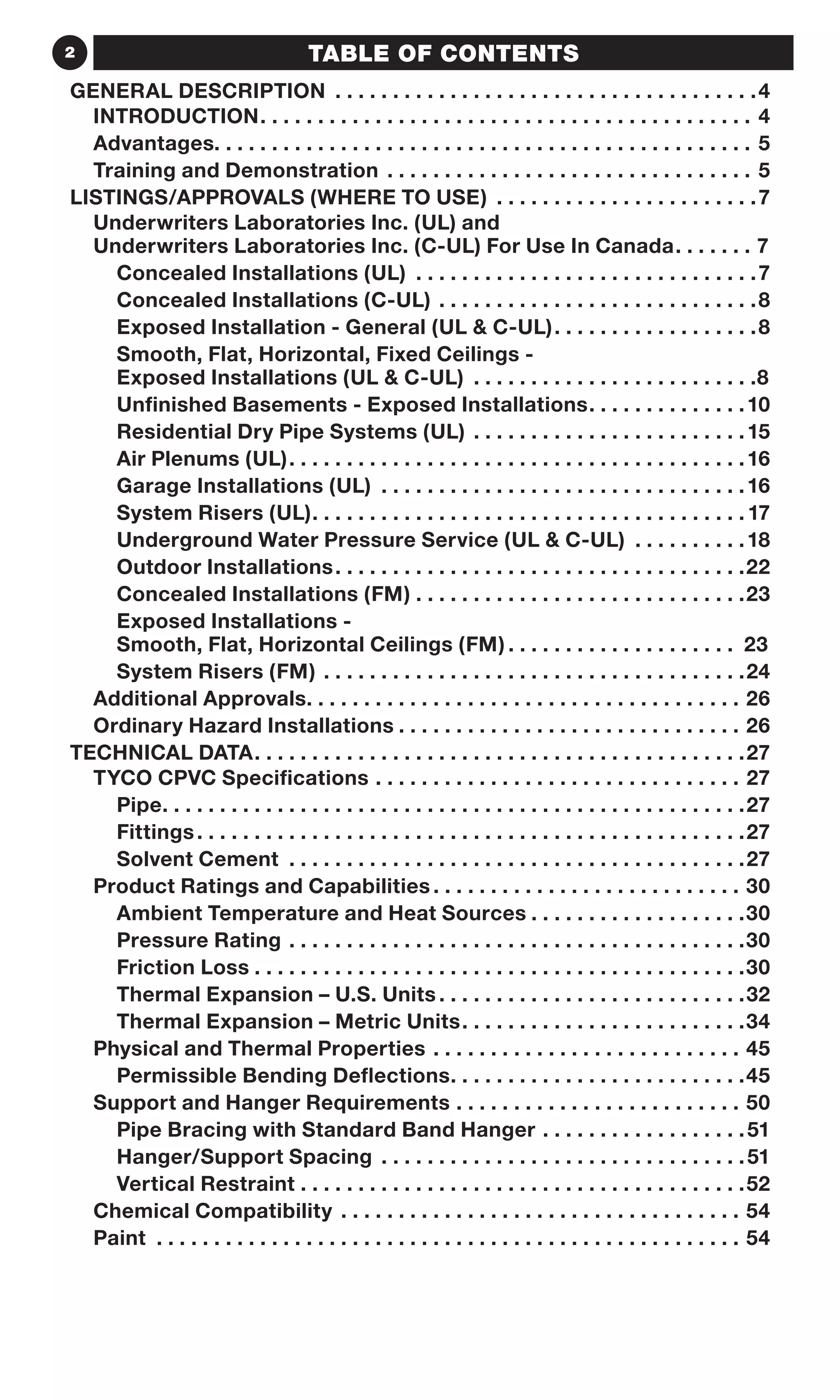2 TABLE OF CONTENTS
GENERAL DESCRIPTION.  .  .  .  .  .  .  .  .  .  .  .  .  .  .  .  .  .  .  .  .  .  .  .  .  .  .  .  .  .  .  .  .  .  .  .  . 4
INTRODUCTION .  .  .  .  .  .  .  .  .  .  .  .  .  .  .  .  .  .  .  .  .  .  .  .  .  .  .  .  .  .  .  .  .  .  .  .  .  .  .  .  .  .  . 4
Advantages .  .  .  .  .  .  .  .  .  .  .  .  .  .  .  .  .  .  .  .  .  .  .  .  .  .  .  .  .  .  .  .  .  .  .  .  .  .  .  .  .  .  .  .  .  .  . 5
Training and Demonstration .  .  .  .  .  .  .  .  .  .  .  .  .  .  .  .  .  .  .  .  .  .  .  .  .  .  .  .  .  .  .  .  . 5
LISTINGS/APPROVALS (WHERE TO USE).  .  .  .  .  .  .  .  .  .  .  .  .  .  .  .  .  .  .  .  .  .  . 7
Underwriters Laboratories Inc. (UL) and
Underwriters Laboratories Inc. (C-UL) For Use In Canada .  .  .  .  .  .  . 7
Concealed Installations (UL) .  .  .  .  .  .  .  .  .  .  .  .  .  .  .  .  .  .  .  .  .  .  .  .  .  .  .  .  .  . 7
Concealed Installations (C-UL).  .  .  .  .  .  .  .  .  .  .  .  .  .  .  .  .  .  .  .  .  .  .  .  .  .  .  . 8
Exposed Installation - General (UL  C-UL). .  .  .  .  .  .  .  .  .  .  .  .  .  .  .  .  . 8
Smooth, Flat, Horizontal, Fixed Ceilings -
Exposed Installations (UL  C-UL) .  .  .  .  .  .  .  .  .  .  .  .  .  .  .  .  .  .  .  .  .  .  .  .  . 8
Unfinished Basements - Exposed Installations. .  .  .  .  .  .  .  .  .  .  .  .  . 10
Residential Dry Pipe Systems (UL).  .  .  .  .  .  .  .  .  .  .  .  .  .  .  .  .  .  .  .  .  .  .  . 15
Air Plenums (UL). .  .  .  .  .  .  .  .  .  .  .  .  .  .  .  .  .  .  .  .  .  .  .  .  .  .  .  .  .  .  .  .  .  .  .  .  .  .  . 16
Garage Installations (UL) .  .  .  .  .  .  .  .  .  .  .  .  .  .  .  .  .  .  .  .  .  .  .  .  .  .  .  .  .  .  .  . 16
System Risers (UL). .  .  .  .  .  .  .  .  .  .  .  .  .  .  .  .  .  .  .  .  .  .  .  .  .  .  .  .  .  .  .  .  .  .  .  .  . 17
Underground Water Pressure Service (UL  C-UL) .  .  .  .  .  .  .  .  .  . 18
Outdoor Installations. .  .  .  .  .  .  .  .  .  .  .  .  .  .  .  .  .  .  .  .  .  .  .  .  .  .  .  .  .  .  .  .  .  .  . 22
Concealed Installations (FM).  .  .  .  .  .  .  .  .  .  .  .  .  .  .  .  .  .  .  .  .  .  .  .  .  .  .  .  . 23
Exposed Installations -
Smooth, Flat, Horizontal Ceilings (FM).  .  .  .  .  .  .  .  .  .  .  .  .  .  .  .  .  .  .  .  . 23
System Risers (FM).  .  .  .  .  .  .  .  .  .  .  .  .  .  .  .  .  .  .  .  .  .  .  .  .  .  .  .  .  .  .  .  .  .  .  .  . 24
Additional Approvals .  .  .  .  .  .  .  .  .  .  .  .  .  .  .  .  .  .  .  .  .  .  .  .  .  .  .  .  .  .  .  .  .  .  .  .  .  . 26
Ordinary Hazard Installations .  .  .  .  .  .  .  .  .  .  .  .  .  .  .  .  .  .  .  .  .  .  .  .  .  .  .  .  .  . 26
TECHNICAL DATA. .  .  .  .  .  .  .  .  .  .  .  .  .  .  .  .  .  .  .  .  .  .  .  .  .  .  .  .  .  .  .  .  .  .  .  .  .  .  .  .  .  . 27
TYCO CPVC Specifications .  .  .  .  .  .  .  .  .  .  .  .  .  .  .  .  .  .  .  .  .  .  .  .  .  .  .  .  .  .  .  .  . 27
Pipe. .  .  .  .  .  .  .  .  .  .  .  .  .  .  .  .  .  .  .  .  .  .  .  .  .  .  .  .  .  .  .  .  .  .  .  .  .  .  .  .  .  .  .  .  .  .  .  .  .  . 27
Fittings. .  .  .  .  .  .  .  .  .  .  .  .  .  .  .  .  .  .  .  .  .  .  .  .  .  .  .  .  .  .  .  .  .  .  .  .  .  .  .  .  .  .  .  .  .  .  . 27
Solvent Cement .  .  .  .  .  .  .  .  .  .  .  .  .  .  .  .  .  .  .  .  .  .  .  .  .  .  .  .  .  .  .  .  .  .  .  .  .  .  .  . 27
Product Ratings and Capabilities .  .  .  .  .  .  .  .  .  .  .  .  .  .  .  .  .  .  .  .  .  .  .  .  .  .  . 30
Ambient Temperature and Heat Sources.  .  .  .  .  .  .  .  .  .  .  .  .  .  .  .  .  .  . 30
Pressure Rating.  .  .  .  .  .  .  .  .  .  .  .  .  .  .  .  .  .  .  .  .  .  .  .  .  .  .  .  .  .  .  .  .  .  .  .  .  .  .  . 30
Friction Loss.  .  .  .  .  .  .  .  .  .  .  .  .  .  .  .  .  .  .  .  .  .  .  .  .  .  .  .  .  .  .  .  .  .  .  .  .  .  .  .  .  .  . 30
Thermal Expansion – U.S. Units.  .  .  .  .  .  .  .  .  .  .  .  .  .  .  .  .  .  .  .  .  .  .  .  .  .  . 32
Thermal Expansion – Metric Units. .  .  .  .  .  .  .  .  .  .  .  .  .  .  .  .  .  .  .  .  .  .  .  . 34
Physical and Thermal Properties .  .  .  .  .  .  .  .  .  .  .  .  .  .  .  .  .  .  .  .  .  .  .  .  .  .  .  . 45
Permissible Bending Deflections. .  .  .  .  .  .  .  .  .  .  .  .  .  .  .  .  .  .  .  .  .  .  .  .  . 45
Support and Hanger Requirements .  .  .  .  .  .  .  .  .  .  .  .  .  .  .  .  .  .  .  .  .  .  .  .  .  . 50
Pipe Bracing with Standard Band Hanger.  .  .  .  .  .  .  .  .  .  .  .  .  .  .  .  .  . 51
Hanger/Support Spacing .  .  .  .  .  .  .  .  .  .  .  .  .  .  .  .  .  .  .  .  .  .  .  .  .  .  .  .  .  .  .  . 51
Vertical Restraint.  .  .  .  .  .  .  .  .  .  .  .  .  .  .  .  .  .  .  .  .  .  .  .  .  .  .  .  .  .  .  .  .  .  .  .  .  .  . 52
Chemical Compatibility .  .  .  .  .  .  .  .  .  .  .  .  .  .  .  .  .  .  .  .  .  .  .  .  .  .  .  .  .  .  .  .  .  .  .  . 54
Paint .  .  .  .  .  .  .  .  .  .  .  .  .  .  .  .  .  .  .  .  .  .  .  .  .  .  .  .  .  .  .  .  .  .  .  .  .  .  .  .  .  .  .  .  .  .  .  .  .  .  .  . 54
 