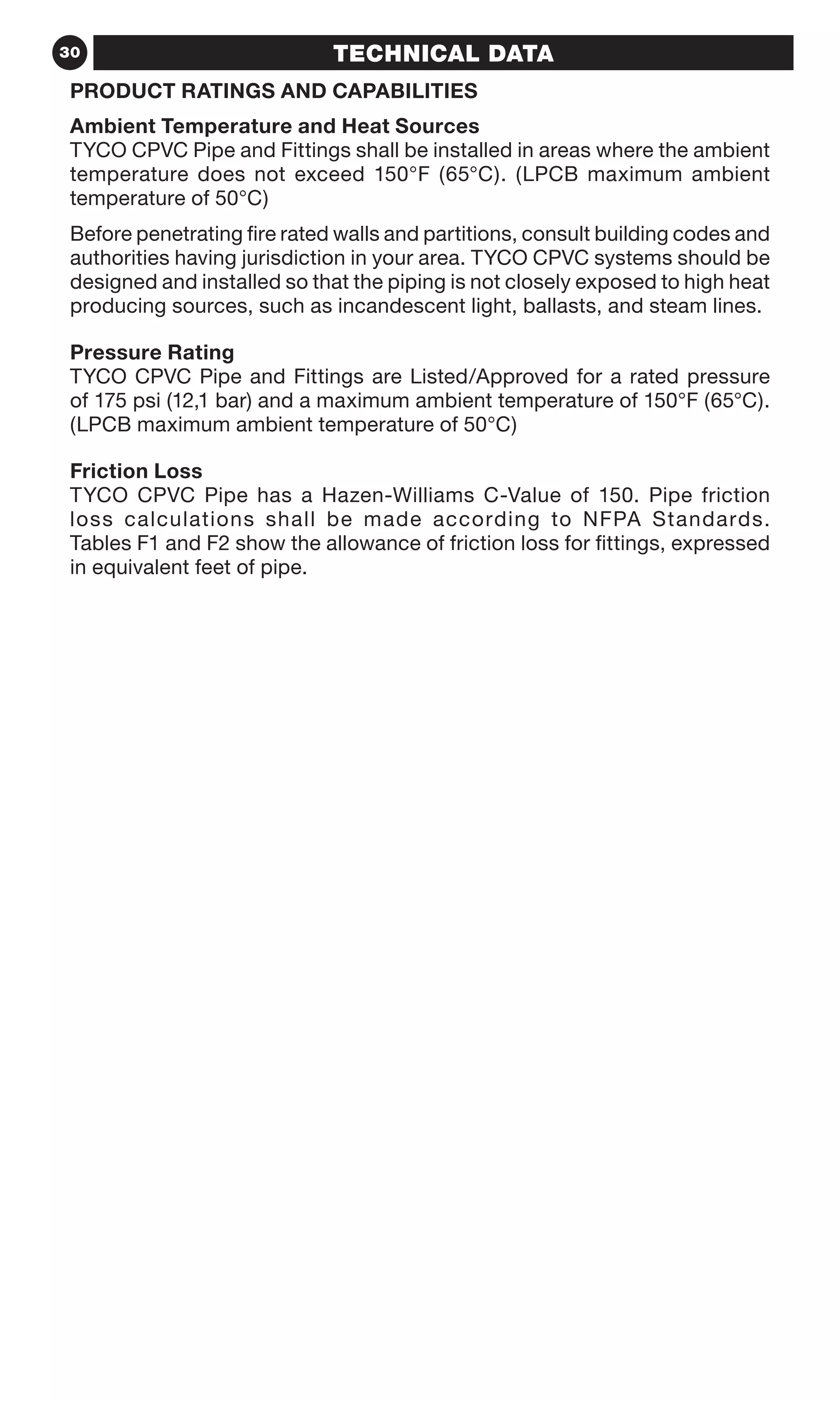 30 TECHNICAL DATA
PRODUCT RATINGS AND CAPABILITIES
Ambient Temperature and Heat Sources
TYCO CPVC Pipe and Fittings shall be installed in areas where the ambient
temperature does not exceed 150°F (65°C). (LPCB maximum ambient
temperature of 50°C)
Before penetrating fire rated walls and partitions, consult building codes and
authorities having jurisdiction in your area. TYCO CPVC systems should be
designed and installed so that the piping is not closely exposed to high heat
producing sources, such as incandescent light, ballasts, and steam lines.
Pressure Rating
TYCO CPVC Pipe and Fittings are Listed/Approved for a rated pressure
of 175 psi (12,1 bar) and a maximum ambient temperature of 150°F (65°C).
(LPCB maximum ambient temperature of 50°C)
Friction Loss
TYCO CPVC Pipe has a Hazen-Williams C-Value of 150. Pipe friction
loss calculations shall be made according to NFPA Standards.
Tables F1 and F2 show the allowance of friction loss for fittings, expressed
in equivalent feet of pipe.
 