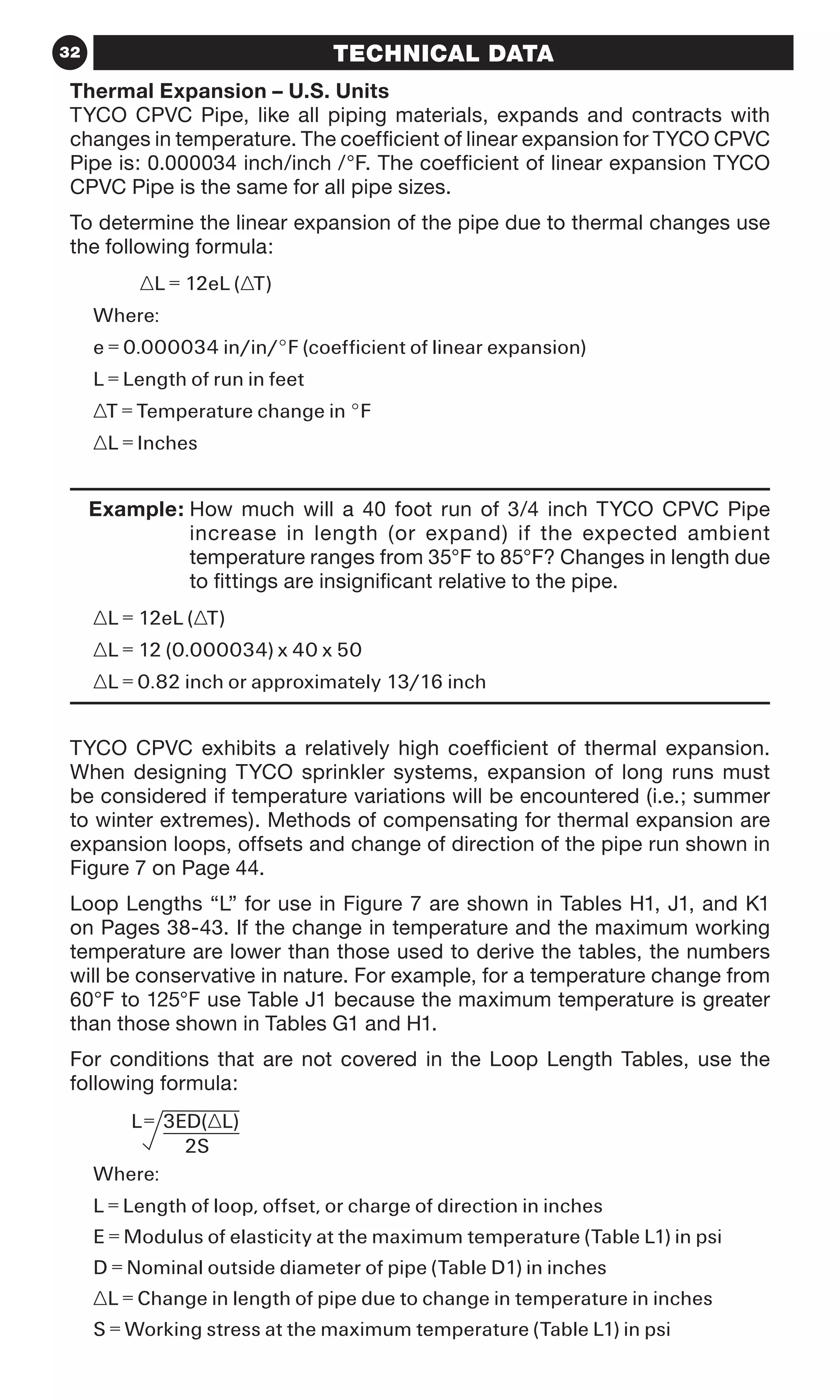 32 TECHNICAL DATA
Thermal Expansion – U.S. Units
TYCO CPVC Pipe, like all piping materials, expands and contracts with
changes in temperature. The coefficient of linear expansion for TYCO CPVC
Pipe is: 0.000034 inch/inch /°F. The coefficient of linear expansion TYCO
CPVC Pipe is the same for all pipe sizes.
To determine the linear expansion of the pipe due to thermal changes use
the following formula:
	 ∆L = 12eL (∆T)
Where:
e = 0.000034 in/in/°F (coefficient of linear expansion)
L = Length of run in feet
∆T = Temperature change in °F
∆L = Inches
	 Example: How much will a 40 foot run of 3/4 inch TYCO CPVC Pipe
increase in length (or expand) if the expected ambient
temperature ranges from 35°F to 85°F? Changes in length due
to fittings are insignificant relative to the pipe.
∆L = 12eL (∆T)
∆L = 12 (0.000034) x 40 x 50
∆L = 0.82 inch or approximately 13/16 inch
TYCO CPVC exhibits a relatively high coefficient of thermal expansion.
When designing TYCO sprinkler systems, expansion of long runs must
be considered if temperature variations will be encountered (i.e.; summer
to winter extremes). Methods of compensating for thermal expansion are
expansion loops, offsets and change of direction of the pipe run shown in
Figure 7 on Page 44.
Loop Lengths “L” for use in Figure 7 are shown in Tables H1, J1, and K1
on Pages 38-43. If the change in temperature and the maximum working
temperature are lower than those used to derive the tables, the numbers
will be conservative in nature. For example, for a temperature change from
60°F to 125°F use Table J1 because the maximum temperature is greater
than those shown in Tables G1 and H1.
For conditions that are not covered in the Loop Length Tables, use the
following formula:
Where:
L = Length of loop, offset, or charge of direction in inches
E = Modulus of elasticity at the maximum temperature (Table L1) in psi
D = Nominal outside diameter of pipe (Table D1) in inches
∆L = Change in length of pipe due to change in temperature in inches
S = Working stress at the maximum temperature (Table L1) in psi
 