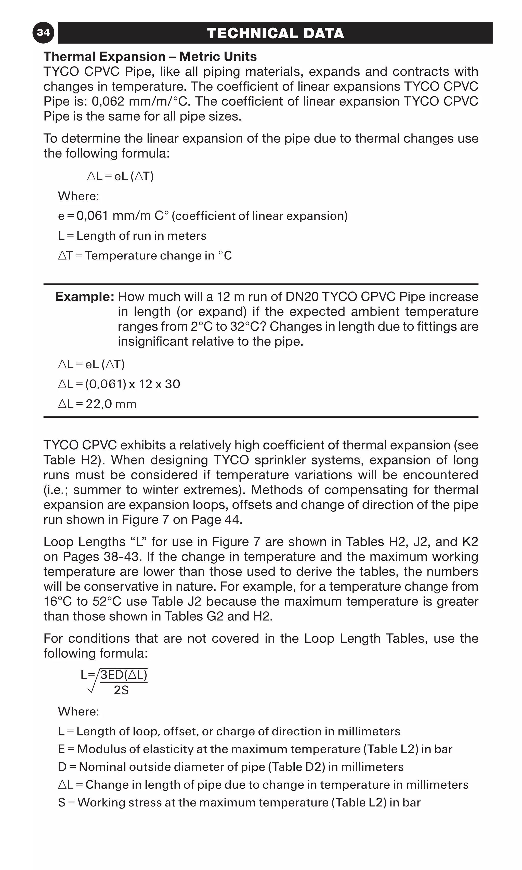 34 TECHNICAL DATA
Thermal Expansion – Metric Units
TYCO CPVC Pipe, like all piping materials, expands and contracts with
changes in temperature. The coefficient of linear expansions TYCO CPVC
Pipe is: 0,062 mm/m/°C. The coefficient of linear expansion TYCO CPVC
Pipe is the same for all pipe sizes.
To determine the linear expansion of the pipe due to thermal changes use
the following formula:
	 ∆L = eL (∆T)
Where:
e = 0,061 mm/m C° (coefficient of linear expansion)
L = Length of run in meters
∆T = Temperature change in °C
	 Example: How much will a 12 m run of DN20 TYCO CPVC Pipe increase
in length (or expand) if the expected ambient temperature
ranges from 2°C to 32°C? Changes in length due to fittings are
insignificant relative to the pipe.
∆L = eL (∆T)
∆L = (0,061) x 12 x 30
∆L = 22,0 mm
TYCO CPVC exhibits a relatively high coefficient of thermal expansion (see
Table H2). When designing TYCO sprinkler systems, expansion of long
runs must be considered if temperature variations will be encountered
(i.e.; summer to winter extremes). Methods of compensating for thermal
expansion are expansion loops, offsets and change of direction of the pipe
run shown in Figure 7 on Page 44.
Loop Lengths “L” for use in Figure 7 are shown in Tables H2, J2, and K2
on Pages 38-43. If the change in temperature and the maximum working
temperature are lower than those used to derive the tables, the numbers
will be conservative in nature. For example, for a temperature change from
16°C to 52°C use Table J2 because the maximum temperature is greater
than those shown in Tables G2 and H2.
For conditions that are not covered in the Loop Length Tables, use the
following formula:
Where:
L = Length of loop, offset, or charge of direction in millimeters
E = Modulus of elasticity at the maximum temperature (Table L2) in bar
D = Nominal outside diameter of pipe (Table D2) in millimeters
∆L = Change in length of pipe due to change in temperature in millimeters
S = Working stress at the maximum temperature (Table L2) in bar
 