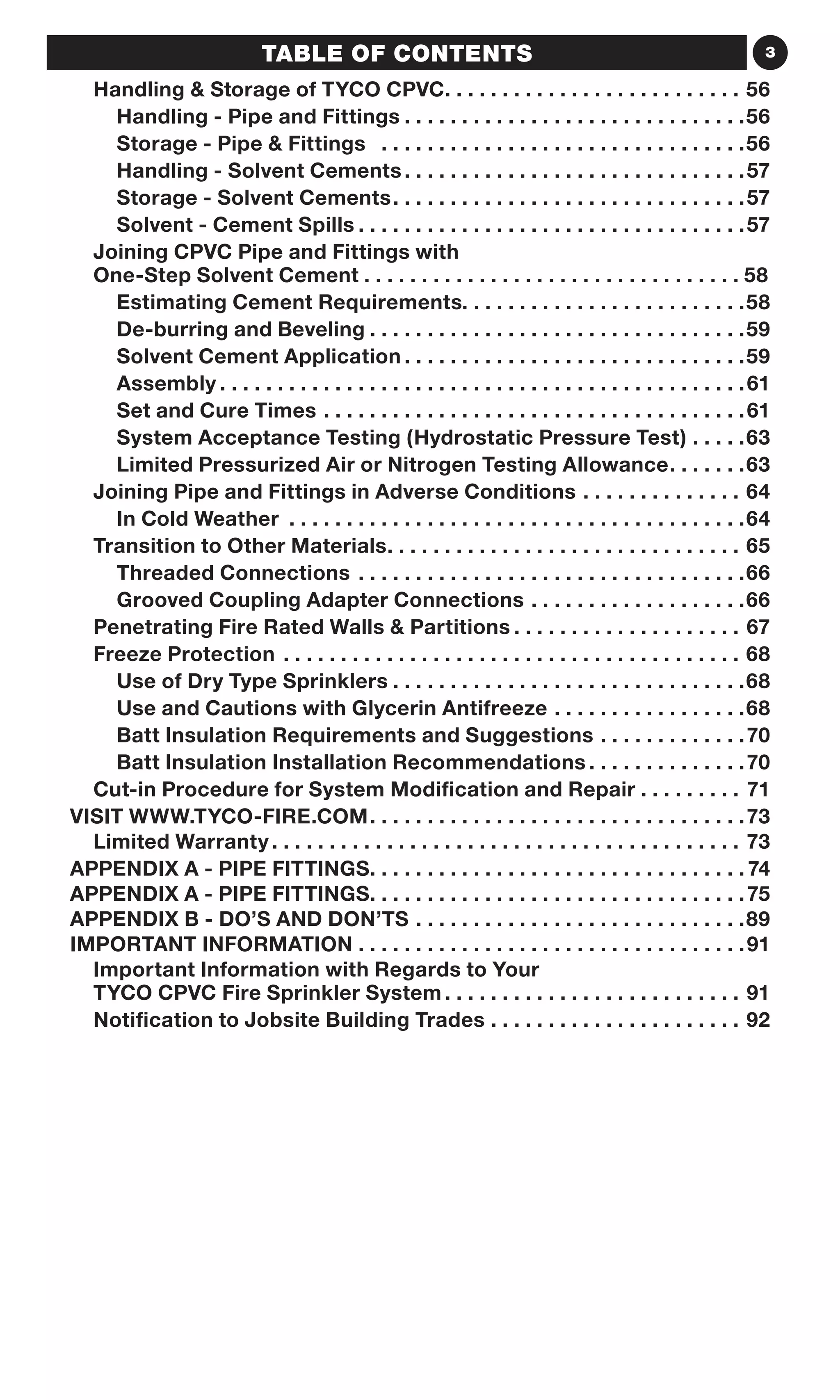 3TABLE OF CONTENTS
Handling  Storage of TYCO CPVC .  .  .  .  .  .  .  .  .  .  .  .  .  .  .  .  .  .  .  .  .  .  .  .  .  . 56
Handling - Pipe and Fittings.  .  .  .  .  .  .  .  .  .  .  .  .  .  .  .  .  .  .  .  .  .  .  .  .  .  .  .  .  . 56
Storage - Pipe  Fittings .  .  .  .  .  .  .  .  .  .  .  .  .  .  .  .  .  .  .  .  .  .  .  .  .  .  .  .  .  .  .  . 56
Handling - Solvent Cements. .  .  .  .  .  .  .  .  .  .  .  .  .  .  .  .  .  .  .  .  .  .  .  .  .  .  .  .  . 57
Storage - Solvent Cements. .  .  .  .  .  .  .  .  .  .  .  .  .  .  .  .  .  .  .  .  .  .  .  .  .  .  .  .  .  . 57
Solvent - Cement Spills.  .  .  .  .  .  .  .  .  .  .  .  .  .  .  .  .  .  .  .  .  .  .  .  .  .  .  .  .  .  .  .  .  . 57
Joining CPVC Pipe and Fittings with
One-Step Solvent Cement .  .  .  .  .  .  .  .  .  .  .  .  .  .  .  .  .  .  .  .  .  .  .  .  .  .  .  .  .  .  .  . 58
Estimating Cement Requirements. .  .  .  .  .  .  .  .  .  .  .  .  .  .  .  .  .  .  .  .  .  .  .  . 58
De-burring and Beveling.  .  .  .  .  .  .  .  .  .  .  .  .  .  .  .  .  .  .  .  .  .  .  .  .  .  .  .  .  .  .  .  . 59
Solvent Cement Application.  .  .  .  .  .  .  .  .  .  .  .  .  .  .  .  .  .  .  .  .  .  .  .  .  .  .  .  .  . 59
Assembly.  .  .  .  .  .  .  .  .  .  .  .  .  .  .  .  .  .  .  .  .  .  .  .  .  .  .  .  .  .  .  .  .  .  .  .  .  .  .  .  .  .  .  .  .  . 61
Set and Cure Times.  .  .  .  .  .  .  .  .  .  .  .  .  .  .  .  .  .  .  .  .  .  .  .  .  .  .  .  .  .  .  .  .  .  .  .  . 61
System Acceptance Testing (Hydrostatic Pressure Test).  .  .  .  . 63
Limited Pressurized Air or Nitrogen Testing Allowance. .  .  .  .  .  . 63
Joining Pipe and Fittings in Adverse Conditions .  .  .  .  .  .  .  .  .  .  .  .  .  .  . 64
In Cold Weather .  .  .  .  .  .  .  .  .  .  .  .  .  .  .  .  .  .  .  .  .  .  .  .  .  .  .  .  .  .  .  .  .  .  .  .  .  .  .  . 64
Transition to Other Materials .  .  .  .  .  .  .  .  .  .  .  .  .  .  .  .  .  .  .  .  .  .  .  .  .  .  .  .  .  .  . 65
Threaded Connections.  .  .  .  .  .  .  .  .  .  .  .  .  .  .  .  .  .  .  .  .  .  .  .  .  .  .  .  .  .  .  .  .  . 66
Grooved Coupling Adapter Connections.  .  .  .  .  .  .  .  .  .  .  .  .  .  .  .  .  .  . 66
Penetrating Fire Rated Walls  Partitions .  .  .  .  .  .  .  .  .  .  .  .  .  .  .  .  .  .  .  . 67
Freeze Protection .  .  .  .  .  .  .  .  .  .  .  .  .  .  .  .  .  .  .  .  .  .  .  .  .  .  .  .  .  .  .  .  .  .  .  .  .  .  .  .  . 68
Use of Dry Type Sprinklers.  .  .  .  .  .  .  .  .  .  .  .  .  .  .  .  .  .  .  .  .  .  .  .  .  .  .  .  .  .  . 68
Use and Cautions with Glycerin Antifreeze.  .  .  .  .  .  .  .  .  .  .  .  .  .  .  .  . 68
Batt Insulation Requirements and Suggestions.  .  .  .  .  .  .  .  .  .  .  .  . 70
Batt Insulation Installation Recommendations.  .  .  .  .  .  .  .  .  .  .  .  .  . 70
Cut-in Procedure for System Modification and Repair. . . . . . . . . 71
VISIT WWW.TYCO-FIRE.COM. .  .  .  .  .  .  .  .  .  .  .  .  .  .  .  .  .  .  .  .  .  .  .  .  .  .  .  .  .  .  .  . 73
Limited Warranty .  .  .  .  .  .  .  .  .  .  .  .  .  .  .  .  .  .  .  .  .  .  .  .  .  .  .  .  .  .  .  .  .  .  .  .  .  .  .  .  . 73
APPENDIX A - PIPE FITTINGS. .  .  .  .  .  .  .  .  .  .  .  .  .  .  .  .  .  .  .  .  .  .  .  .  .  .  .  .  .  .  .  . 74
APPENDIX A - PIPE FITTINGS. .  .  .  .  .  .  .  .  .  .  .  .  .  .  .  .  .  .  .  .  .  .  .  .  .  .  .  .  .  .  .  . 75
APPENDIX B - DO’S AND DON’TS.  .  .  .  .  .  .  .  .  .  .  .  .  .  .  .  .  .  .  .  .  .  .  .  .  .  .  .  . 89
IMPORTANT INFORMATION.  .  .  .  .  .  .  .  .  .  .  .  .  .  .  .  .  .  .  .  .  .  .  .  .  .  .  .  .  .  .  .  .  . 91
Important Information with Regards to Your
TYCO CPVC Fire Sprinkler System .  .  .  .  .  .  .  .  .  .  .  .  .  .  .  .  .  .  .  .  .  .  .  .  .  . 91
Notification to Jobsite Building Trades .  .  .  .  .  .  .  .  .  .  .  .  .  .  .  .  .  .  .  .  .  .  . 92
 